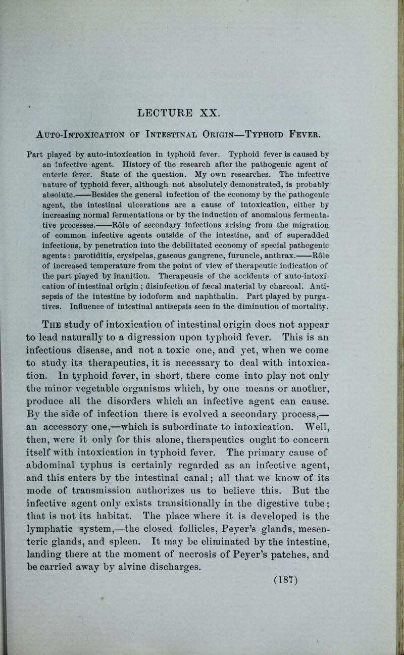 LECTURE XX. Auto-Intoxication of Intestinal Origin—Typhoid Fever. Part played by auto-intoxication in typhoid fever. Typhoid fever is caused by an infective agent. History of the research after the pathogenic agent of enteric fever. State of the question. My own researches. The infective nature of typhoid fever, although not absolutely demonstrated, is probably absolute. Besides the general infection of the economy by the pathogenic agent, the intestinal ulcerations are a cause of intoxication, either by increasing normal fermentations or by the induction of anomalous fermenta- tive processes. Role of secondary infections arising from the migration of common infective agents outside of the intestine, and of superadded infections, by penetration into the debilitated economy of special pathogenic agents : parotiditis, erysipelas, gaseous gangrene, furuncle, anthrax. Role of increased temperature from the point of view of therapeutic indication of the part played by inanition. Therapeusis of the accidents of auto-intoxi- cation of intestinal origin ; disinfection of faecal material by charcoal. Anti- sepsis of the intestine by iodoform and naphthalin. Part played by purga- tives. Influence of intestinal antisepsis seen in the diminution of mortality. The study of intoxication of intestinal origin does not appear to lead naturally to a digression upon typhoid fever. This is an infectious disease, and not a toxic one, and yet, when we come to study its therapeutics, it is necessary to deal with intoxica- tion. In t}q3hoid fever, in short, there come into play not only the minor vegetable organisms which, by one means or another, produce all the disorders which an infective agent can cause. By the side of infection there is evolved a secondary process,— an accessory one,—which is subordinate to intoxication. Well, then, were it only for this alone, therapeutics ought to concern itself with intoxication in t3^phoid fever. The primary cause of abdominal t^^phus is certainl}^ regarded as an infective agent, and this enters by the intestinal canal; all that we know of its mode of transmission authorizes us to believe this. But the infective agent only exists transitionally in the digestive tube; that is not its habitat. The place where it is developed is the lymphatic sj^stem,—the closed follicles, Pe3er’s glands, mesen- teric glands, and spleen. It ma3 be eliminated by the intestine, landing there at the moment of necrosis of Beyer’s patches, and be carried away by alvine discharges.