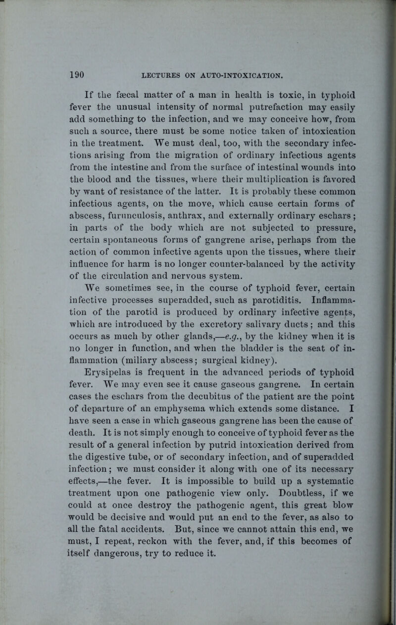 If the faecal matter of a man in health is toxic, in typhoid fever the unusual intensity of normal putrefaction may easily add something to the infection, and we may conceive how, from such a source, there must be some notice taken of intoxication in the treatment. We must deal, too, with the secondary infec- tions arising from the migration of ordinary infectious agents from the intestine and from the surface of intestinal wounds into the blood and the tissues, where their multiplication is favored by want of resistance of the latter. It is probably these common infectious agents, on the move, which cause certain forms of abscess, furunculosis, anthrax, and externally ordinary eschars ; in parts of the bod}^ which are not subjected to pressure, certain spontaneous forms of gangrene arise, perhaps from the action of common infective agents upon the tissues, where their influence for harm is no longer counter-balanced by the activity of the circulation and nervous sj'stem. We sometimes see, in the course of typhoid fever, certain infective processes superadded, such as parotiditis. Inflamma- tion of the parotid is produced by ordinary infective agents, which are introduced by the excretory salivary ducts; and this occurs as much by other glands,—e.g.^ by the kidney when it is no longer in function, and when the bladder is the seat of in- flammation (miliary abscess; surgical kidne}^). Erysipelas is frequent in the advanced periods of typhoid fever. We may even see it cause gaseous gangrene. In certain cases the eschars from the decubitus of the patient are the point of departure of an emphysema which extends some distance. I have seen a case in which gaseous gangrene has been the cause of death. It is not simply enough to conceive of typhoid fever as the result of a general infection by putrid intoxication derived from the digestive tube, or of secondary infection, and of superadded infection; we must consider it along with one of its necessary effects,—the fever. It is impossible to build up a systematic treatment upon one pathogenic view only. Doubtless, if we could at once destroy the pathogenic agent, this great blow would be decisive and would put an end to the fever, as also to all the fatal accidents. But, since we cannot attain this end, we must, I repeat, reckon with the fever, and, if this becomes of itself dangerous, try to reduce it.