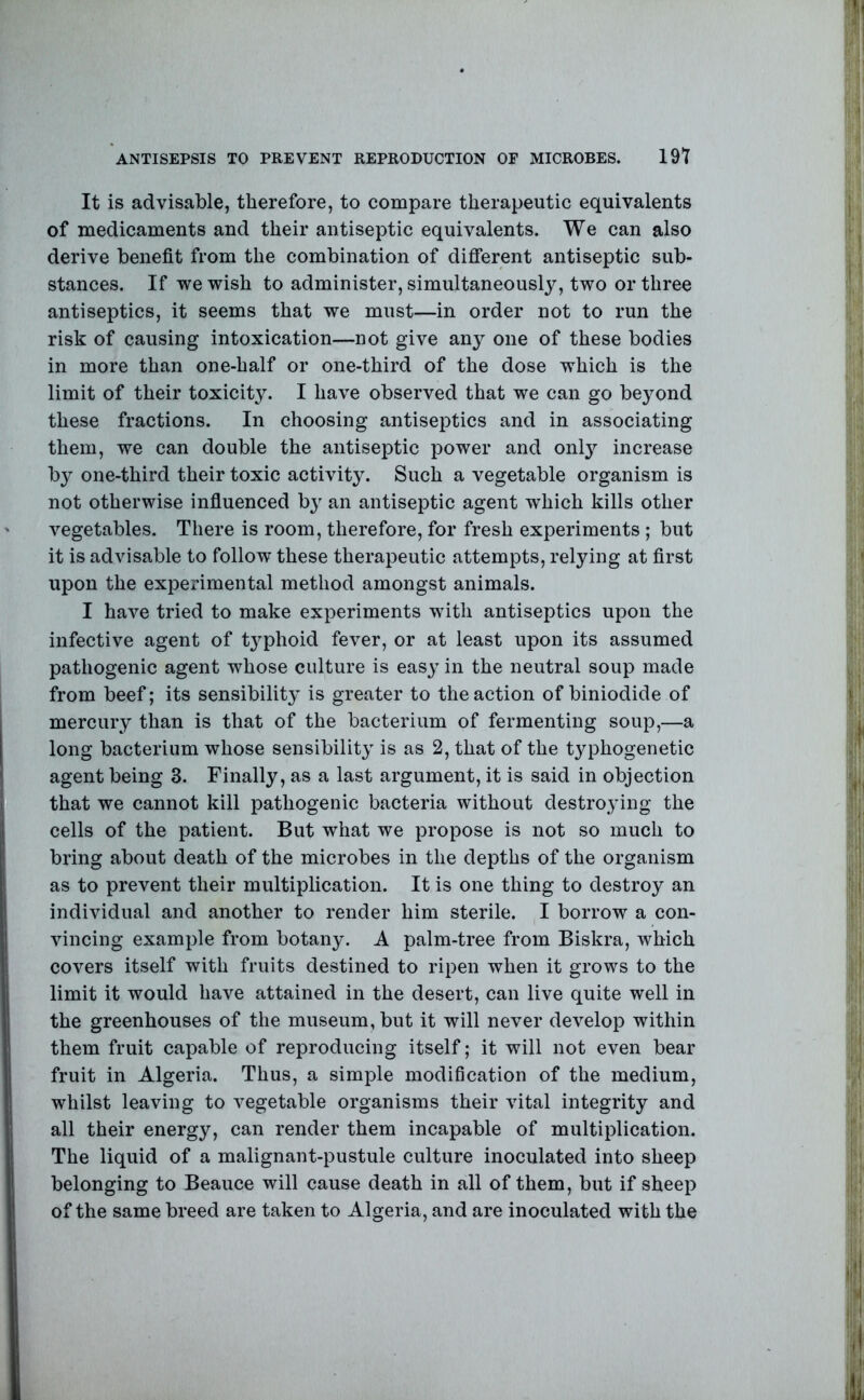 ANTISEPSIS TO PREVENT REPRODUCTION OF MICROBES. 19T It is advisable, therefore, to compare therapeutic equivalents of medicaments and their antiseptic equivalents. We can also derive benefit from the combination of diflTerent antiseptic sub- stances. If we wish to administer, simultaneously, two or three antiseptics, it seems that we must—in order not to run the risk of causing intoxication—not give any one of these bodies in more than one-half or one-third of the dose which is the limit of their toxicity. I have observed that we can go beyond these fractions. In choosing antiseptics and in associating them, we can double the antiseptic power and only increase by one-third their toxic activity. Such a vegetable organism is not otherwise infiuenced by an antiseptic agent which kills other vegetables. There is room, therefore, for fresh experiments ; but it is advisable to follow these therapeutic attempts, relying at first upon the experimental method amongst animals. I have tried to make experiments with antiseptics upon the infective agent of tj^phoid fever, or at least upon its assumed pathogenic agent whose culture is eas^^ in the neutral soup made from beef; its sensibility is greater to the action of biniodide of mercury than is that of the bacterium of fermenting soup,—a long bacterium whose sensibility is as 2, that of the typhogenetic agent being 3. Finally, as a last argument, it is said in objection that we cannot kill pathogenic bacteria without destroying the cells of the patient. But what we propose is not so much to bring about death of the microbes in the depths of the organism as to prevent their multiplication. It is one thing to destroy an individual and another to render him sterile. ,I borrow a con- vincing example from botany. A palm-tree from Biskra, which covers itself with fruits destined to ripen when it grows to the limit it would have attained in the desert, can live quite well in the greenhouses of the museum, but it will never develop within them fruit capable of reproducing itself; it will not even bear fruit in Algeria. Thus, a simple modification of the medium, whilst leaving to vegetable organisms their vital integrity and all their energy, can render them incapable of multiplication. The liquid of a malignant-pustule culture inoculated into sheep belonging to Beauce will cause death in all of them, but if sheep of the same breed are taken to Algeria, and are inoculated with the