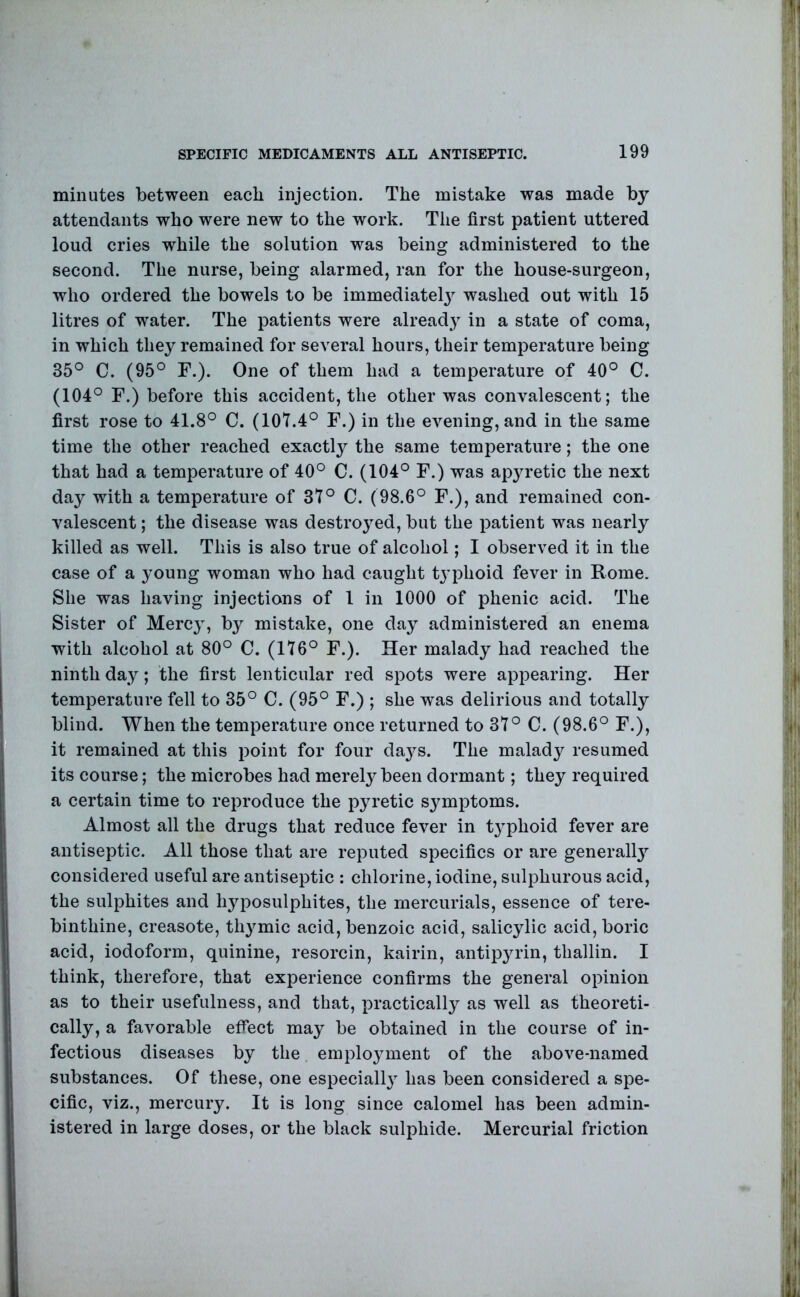 minutes between each injection. The mistake was made by attendants who were new to the work. Tlie first patient uttered loud cries while the solution was being administered to the second. The nurse, being alarmed, ran for the house-surgeon, who ordered the bowels to be immediately^ washed out with 15 litres of water. The patients were already in a state of coma, in which they remained for several hours, their temperature being 35° C. (95° F.). One of them had a temperature of 40° C. (104° F.) before this accident, the other was convalescent; the first rose to 41.8° C. (101.4° F.) in the evening, and in the same time the other reached exactly the same temperature; the one that had a temperature of 40° C. (104° F.) was apyretic the next day with a temperature of 37° C. (98.6° F.), and remained con- valescent ; the disease was destroyed, but the patient was nearly killed as well. This is also true of alcohol; I observed it in the case of a young woman who had caught ty’iihoid fever in Rome. She was having injections of 1 in 1000 of phenic acid. The Sister of Mercy, by mistake, one day administered an enema with alcohol at 80° C. (176° F.). Her malady had reached the ninth day; the first lenticular red spots were appearing. Her temperature fell to 35° C. (95° F.) ; she was delirious and totally blind. When the temperature once returned to 37° C. (98.6° F.), it remained at this point for four day^s. The malady resumed its course; the microbes had merely been dormant; they required a certain time to reproduce the pyretic symptoms. Almost all the drugs that reduce fever in ty^phoid fever are antiseptic. All those that are reputed specifics or are generally^ considered useful are antiseptic : chlorine, iodine, sulphurous acid, the sulphites and hyposulphites, the mercurials, essence of tere- binthine, creasote, thy^mic acid, benzoic acid, salicylic acid, boric acid, iodoform, quinine, resorcin, kairin, antipyrin, thallin. I think, therefore, that experience confirms the general opinion as to their usefulness, and that, practically as well as theoreti- cally, a favorable effect may be obtained in the course of in- fectious diseases by the employunent of the above-named substances. Of these, one especially^ has been considered a spe- cific, viz., mercury. It is long since calomel has been admin- istered in large doses, or the black sulphide. Mercurial friction
