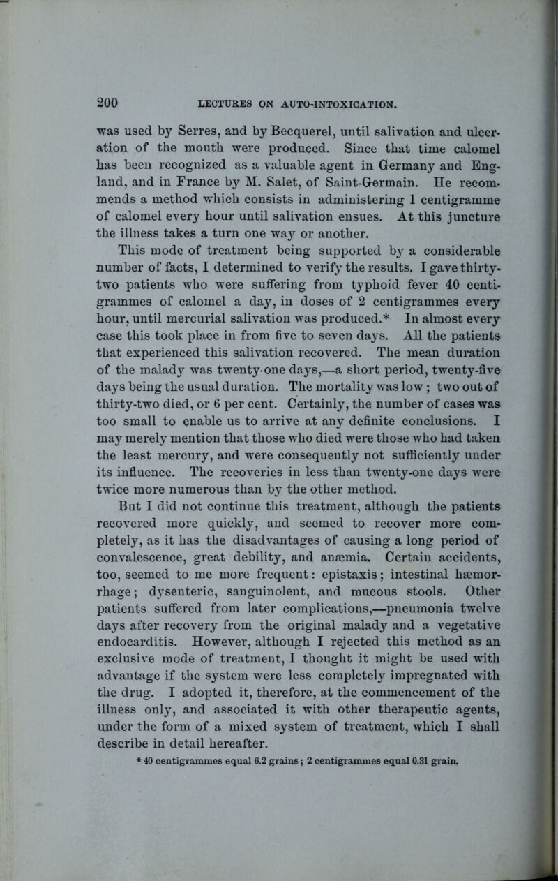 was used Serres, and by Becquerel, until salivation and ulcer- ation of the mouth were produced. Since that time calomel has been recognized as a valuable agent in Germany and Eng- land, and in France by M. Salet, of Saint-Germain. He recom- mends a method which consists in administering 1 centigramme of calomel every hour until salivation ensues. At this juncture the illness takes a turn one wa}^ or another. This mode of treatment being supported by a considerable number of facts, I determined to verify the results. I gave thirty- two patients who were suffering from typhoid fever 40 centi- grammes of calomel a day, in doses of 2 centigrammes every hour, until mercurial salivation was produced.* In almost every case this took place in from five to seven days. All the patients that experienced this salivation recovered. The mean duration of the malad}^ was twenty-one days,—a short period, twenty-five days being the usual duration. The mortality was low ; two out of thirty-two died, or 6 per cent. Certainly, the number of cases was too small to enable us to arrive at any definite conclusions. I ma}'^ merely mention that those who died were those who had taken the least mercury, and were consequently not sufiSciently under its influence. The recoveries in less than twenty-one days were twice more numerous than by the other method. But I did not continue this treatment, although the patients recovered more quickly, and seemed to recover more com- pletely, as it has the disadvantages of causing a long period of convalescence, great debility, and anaemia. Certain accidents, too, seemed to me more frequent: epistaxis; intestinal haemor- rhage ; dysenteric, sanguinolent, and mucous stools. Other patients suffered from later complications,—pneumonia twelve days after recovery from the original malady and a vegetative endocarditis. However, although I rejected this method as an exclusive mode of treatment, I thought it might be used with advantage if the system were less completely impregnated with the drug. I adopted it, therefore, at the commencement of the illness only, and associated it with other therapeutic agents, under the form of a mixed system of treatment, which I shall describe in detail hereafter. * 40 centigrammes equal 6.2 grains; 2 centigrammes equal 0.31 grain.