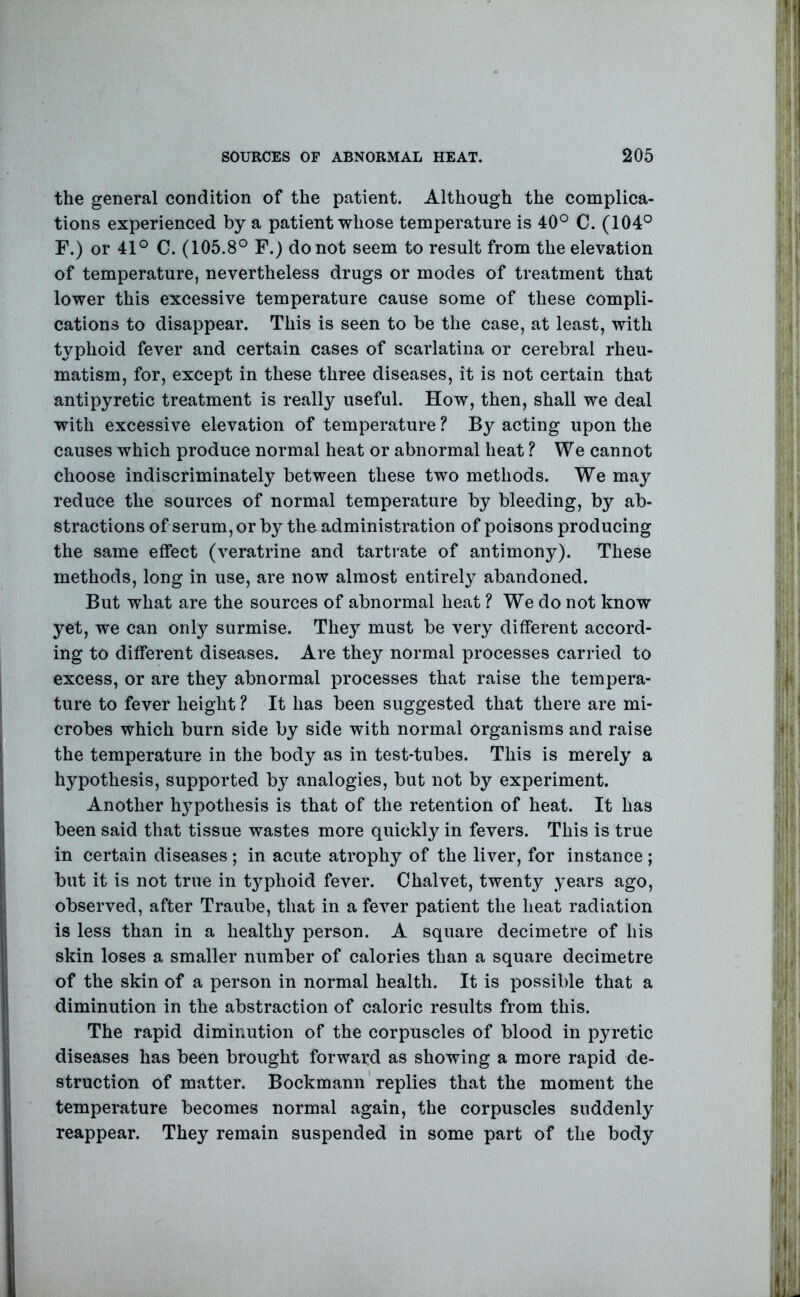 the general condition of the patient. Although the complica- tions experienced by a patient whose temperature is 40° C. (104° F.) or 41° C. (105.8° F.) do not seem to result from the elevation of temperature, nevertheless drugs or modes of treatment that lower this excessive temperature cause some of these compli- cations to disappear. This is seen to be the case, at least, with typhoid fever and certain cases of scarlatina or cerebral rheu- matism, for, except in these three diseases, it is not certain that antipyretic treatment is really useful. How, then, shall we deal with excessive elevation of temperature ? By acting upon the causes which produce normal heat or abnormal heat ? We cannot choose indiscriminately between these two methods. We may reduce the sources of normal temperature by bleeding, by ab- stractions of serum, or by the administration of poisons producing the same effect (veratrine and tartrate of antimony). These methods, long in use, are now almost entirely abandoned. But what are the sources of abnormal heat ? We do not know yet, we can only surmise. They must be very different accord- ing to different diseases. Are they normal processes carried to excess, or are they abnormal processes that raise the tempera- ture to fever height ? It has been suggested that there are mi- crobes which burn side by side with normal organisms and raise the temperature in the body as in test-tubes. This is merely a hypothesis, supported by analogies, but not by experiment. Another h3qoothesis is that of the retention of heat. It has been said that tissue wastes more quickly in fevers. This is true in certain diseases; in acute atrophy of the liver, for instance ; but it is not true in typhoid fever. Chalvet, twenty years ago, observed, after Traube, that in a fever patient the heat radiation is less than in a healthy person. A square decimetre of his skin loses a smaller number of calories than a square decimetre of the skin of a person in normal health. It is possible that a diminution in the abstraction of caloric results from this. The rapid diminution of the corpuscles of blood in pyretic diseases has been brought forward as showing a more rapid de- struction of matter. Bockmann replies that the moment the temperature becomes normal again, the corpuscles suddenly reappear. They remain suspended in some part of the body