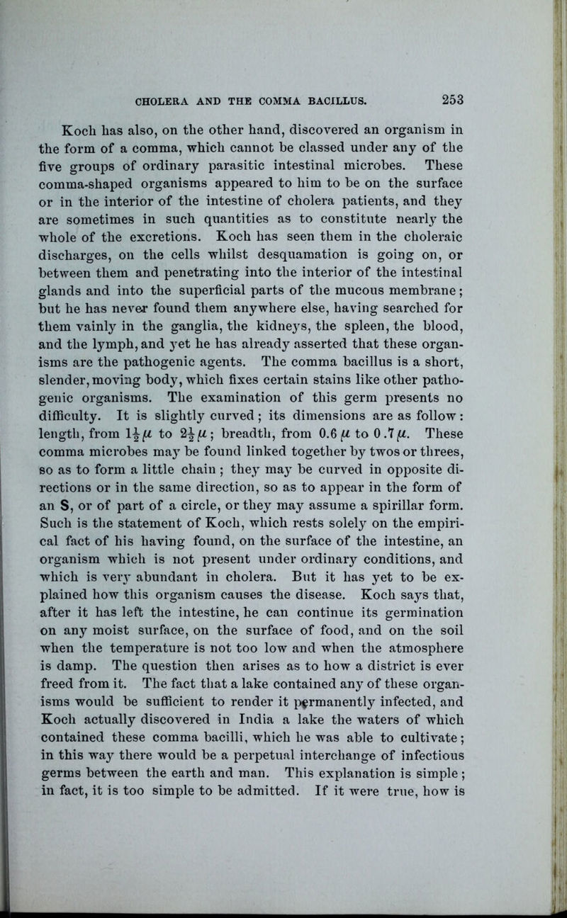 Kocli has also, on the other hand, discovered an organism in the form of a comma, which cannot be classed under any of the five groups of ordinary parasitic intestinal microbes. These comma-shaped organisms appeared to him to be on the surface or in the interior of the intestine of cholera patients, and they are sometimes in such quantities as to constitute nearly the whole of the excretions. Koch has seen them in the choleraic discharges, on the cells whilst desquamation is going on, or between them and penetrating into the interior of the intestinal glands and into the superficial parts of the mucous membrane; but he has never found them anywhere else, having searched for them vainly in the ganglia, the kidne3^s, the spleen, the blood, and the lymph, and j^et he has already asserted that these organ- isms are the pathogenic agents. The comma bacillus is a short, slender, moving body, which fixes certain stains like other patho- genic organisms. The examination of this germ presents no difficulty. It is slightly curved ; its dimensions are as follow: length, from to breadth, from 0.6/U to O.Y/U. These comma microbes ma}^ be found linked together by twos or threes, so as to form a little chain ; the^ maj be curved in opposite di- rections or in the same direction, so as to appear in the form of an S, or of part of a circle, or they may assume a spirillar form. Such is the statement of Koch, which rests solely on the empiri- cal fact of his having found, on the surface of the intestine, an organism which is not present under ordinary conditions, and which is veiT abundant in cholera. But it has yet to be ex- plained how this organism causes the disease. Koch says that, after it has left the intestine, he can continue its germination on any moist surface, on the surface of food, and on the soil when the temperature is not too low and when the atmosphere is damp. The question then arises as to how a district is ever freed from it. The fact that a lake contained any of these organ- isms would be sufficient to render it }:>^rmanently infected, and Koch actually discovered in India a lake the waters of which contained these comma bacilli, which he was able to cultivate; in this way there would be a perpetual interchange of infectious germs between the earth and man. This explanation is simple ; in fact, it is too simple to be admitted. If it were true, how is