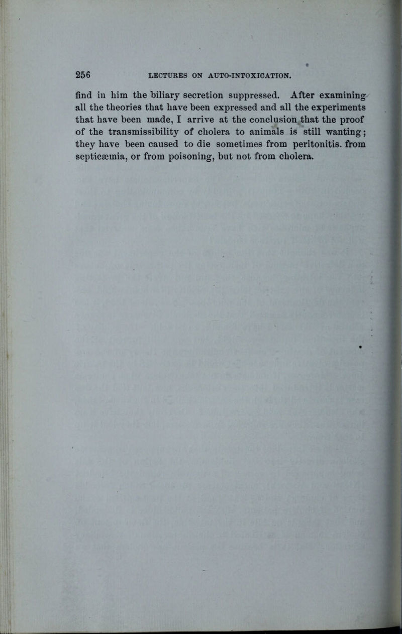 find in him the biliary secretion suppressed. After examining all the theories that have been expressed and all the experiments that have been made, I arrive at the conclusion^that the proof of the transmissibility of cholera to animals is still wanting; they have been caused to die sometimes from peritonitis, from septicaemia, or from poisoning, but not from cholera.