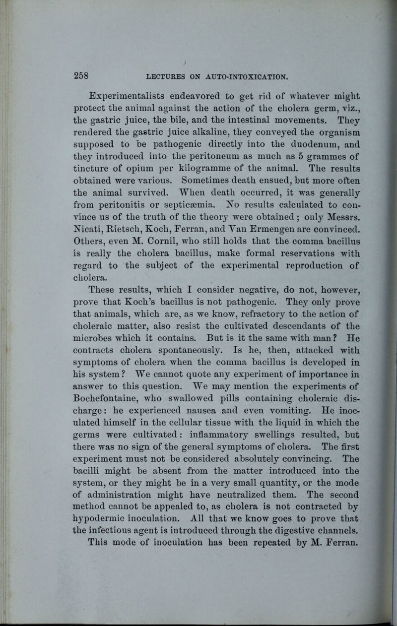 ) 258 LECTURES ON AUTO-INTOXICATION. Experimentalists endeavored to get rid of whatever might protect the animal against the action of the cholera germ, viz., the gastric juice, the bile, and the intestinal movements. They rendered the gastric juice alkaline, they conveyed the organism supposed to be pathogenic directly into the duodenum, and they introduced into the peritoneum as much as 5 grammes of tincture of opium per kilogramme of the animal. The results obtained were various. Sometimes death ensued, but more often the animal survived. When death occurred, it was generally from peritonitis or septicaemia. No results calculated to con- vince us of the truth of the theory were obtained ; onl}'' Messrs. Nicati, Rietsch, Koch, Ferran, and Yan Ermengen are convinced. Others, even M. Cornil, who still holds that the comma bacillus is really the cholera bacillus, make formal reservations with regard to the subject of the experimental reproduction of cholera. These results, which I consider negative, do not, however, prove that Koch’s bacillus is not pathogenic. They only prove that animals, which are, as we know, refractory to the action of choleraic matter, also resist the cultivated descendants of the microbes which it contains. But is it the same with man ? He contracts cholera spontaneously. Is he, then, attacked with symptoms of cholera when the comma bacillus is developed in his system ? We cannot quote any experiment of importance in answer to this question. We may mention the experiments of Bochefontaine, who sw^allowed pills containing choleraic dis- charge : he experienced nausea and even vomiting. He inoc- ulated himself in the cellular tissue with the liquid in which the germs were cultivated: inflammatory swellings resulted, but there was no sign of the general symptoms of cholera. The flrst experiment must not be considered absolutely convincing. The bacilli might be absent from the matter introduced into the system, or they might be in a very small quantity, or the mode of administration might have neutralized them. The second method cannot be appealed to, as cholera is not contracted by h3^podermic inoculation. All that we know goes to prove that the infectious agent is introduced through the digestive channels. This mode of inoculation has been repeated by M. Ferran.