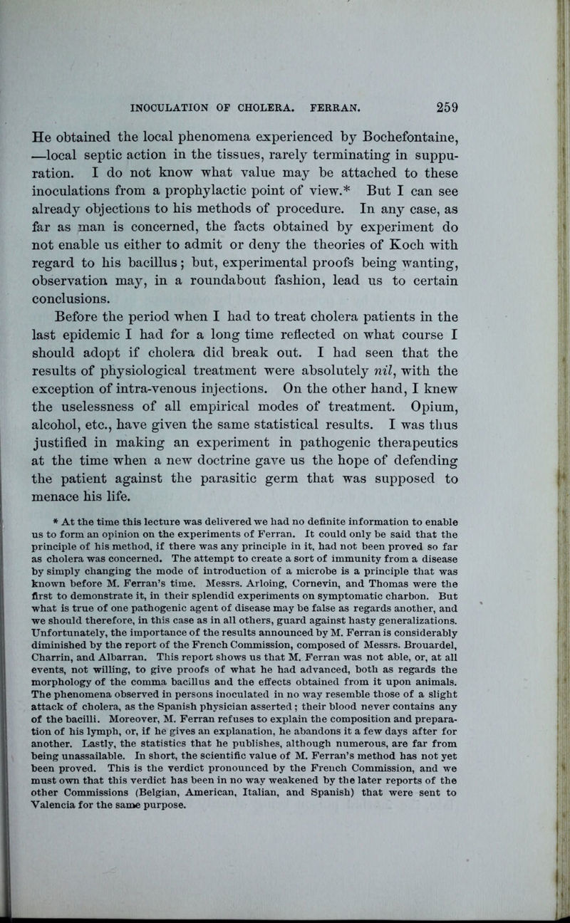 He obtained the local phenomena experienced by Bochefontaine, —local septic action in the tissues, rarely terminating in suppu- ration. I do not know what value may be attached to these inoculations from a prophylactic point of view.* But I can see already objections to his methods of procedure. In any case, as far as man is concerned, the facts obtained by experiment do not enable us either to admit or deny the theories of Koch with regard to his bacillus; but, experimental proofs being wanting, observation may, in a roundabout fashion, lead us to certain conclusions. Before the period when I had to treat cholera patients in the last epidemic I had for a long time reflected on what course I should adopt if cholera did break out. I had seen that the results of physiological treatment were absolutely nil^ with the exception of intra-venous injections. On the other hand, I knew the uselessness of all empirical modes of treatment. Opium, alcohol, etc., have given the same statistical results. I was thus justifled in making an experiment in pathogenic therapeutics at the time when a new doctrine gave us the hope of defending the patient against the parasitic germ that was supposed to menace his life. * At the time this lecture was delivered we had no definite information to enable us to form an opinion on the experiments of Ferran. It could only be said that the principle of his method, if there was any principle in it, had not been proved so far as cholera was concerned. The attempt to create a sort of immunity from a disease by simply changing the mode of introduction of a microbe is a principle that was known before M. Ferran’s time. Messrs. Arloing, Cornevin, and Thomas were the first to demonstrate it, in their splendid experiments on symptomatic charbon. But what is true of one pathogenic agent of disease may be false as regards another, and we should therefore, in this case as in all others, guard against hasty generalizations. Unfortunately, the importance of the results announced by M. Ferran is considerably diminished by the report of the French Commission, composed of Messrs. Brouardel, Charrin, and Albarran. This report shows us that M. Ferran was not able, or, at all events, not willing, to give proofs of what he had advanced, both as regards the morphology of the comma bacillus and the effects obtained from it upon animals. The phenomena observed in persons inoculated in no way resemble those of a slight attack of cholera, as the Spanish physician asserted; their blood never contains any of the bacilli. Moreover, M. Ferran refuses to explain the composition and prepara- tion of his lymph, or, if he gives an explanation, he abandons it a few days after for another. Lastly, the statistics that he publishes, although numerous, are far from being unassailable. In short, the scientific value of M. Ferran’s method has not yet been proved. This is the verdict pronounced by the French Commission, and we must own that this verdict has been in no way weakened by the later reports of the other Commissions (Belgian, American, Italian, and Spanish) that were sent to Valencia for the same purpose.