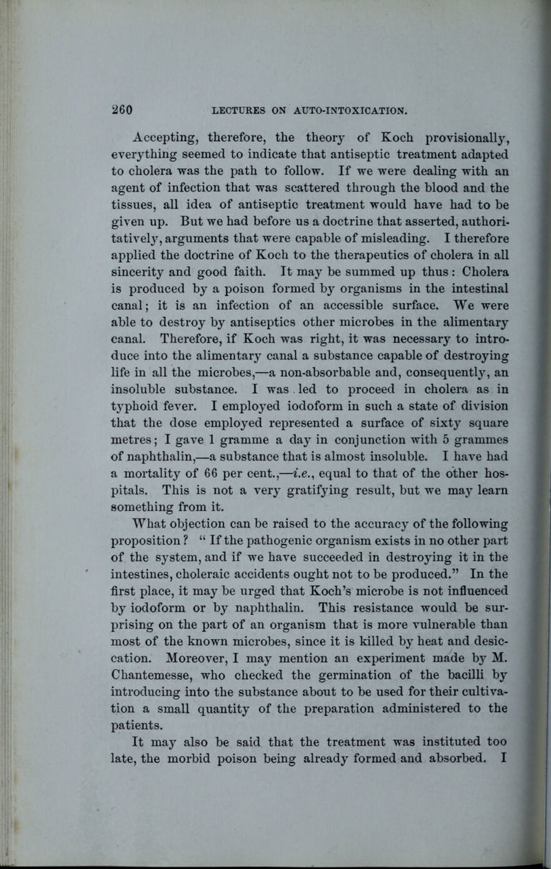 Accepting, therefore, the theory of Koch provisionally, everything seemed to indicate that antiseptic treatment adapted to cholera was the path to follow. If we were dealing with an agent of infection that was scattered through the blood and the tissues, all idea of antiseptic treatment would have had to be given up. But we had before us a doctrine that asserted, authori- tativel}^, arguments that were capable of misleading. I therefore applied the doctrine of Koch to the therapeutics of cholera in all sincerity and good faith. It may be summed up thus: Cholera is produced by a poison formed by organisms in the intestinal canal; it is an infection of an accessible surface. We were able to destroy by antiseptics other microbes in the alimentary canal. Therefore, if Koch was right, it was necessary to intro- duce into the alimentary canal a substance capable of destroying life in all the microbes,—a non-absorbable and, consequent 1}% an insoluble substance. I was led to proceed in cholera as in typhoid fever. I employed iodoform in such a state of division that the dose employed represented a surface of sixty square metres; I gave 1 gramme a day in conjunction with 5 grammes of naphthalin,—a substance that is almost insoluble. I have had a mortality of 66 per cent.,—i.e., equal to that of the other hos- pitals. This is not a very gratifying result, but we may learn something from it. What objection can be raised to the accuracy of the following proposition ? “ If the pathogenic organism exists in no other part of the system, and if we have succeeded in destroying it in the intestines, choleraic accidents ought not to be produced.” In the first place, it may be urged that Koch’s microbe is not influenced by iodoform or by naphthalin. This resistance would be sur- prising on the part of an organism that is more vulnerable than most of the known microbes, since it is killed by heat and desic- cation. Moreover, I may mention an experiment made by M. Chantemesse, who checked the germination of the bacilli by introducing into the substance about to be used for their cultiva- tion a small quantity of the preparation administered to the patients. It may also be said that the treatment was instituted too late, the morbid poison being already formed and absorbed. I