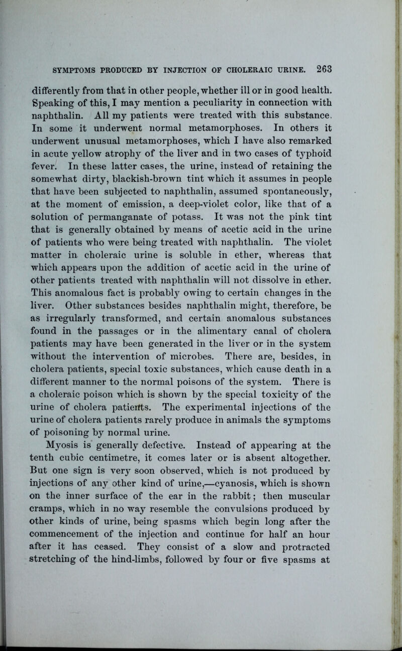 differently from that in other people, whether ill or in good health. Speaking of this, I may mention a peculiarity in connection with naphthalin. All my patients were treated with this substance. In some it underwent normal metamorphoses. In others it underwent unusual metamorphoses, which I have also remarked in acute yellow atrophy of the liver and in two cases of typhoid fever. In these latter cases, the urine, instead of retaining the somewhat dirty, blackish-brown tint which it assumes in people that have been subjected to naphthalin, assumed spontaneously, at the moment of emission, a deep-violet color, like that of a solution of permanganate of potass. It was not the pink tint that is generally obtained by means of acetic acid in the urine of patients who were being treated with naphthalin. The violet matter in choleraic urine is soluble in ether, whereas that which appears upon the addition of acetic acid in the urine of other patients treated with naphthalin will not dissolve in ether. This anomalous fact is probably owing to certain changes in the liver. Other substances besides naphthalin might, therefore, be as irregularly transformed, and certain anomalous substances found in the passages or in the alimentary canal of cholera patients may have been generated in the liver or in the system without the intervention of microbes. There are, besides, in cholera patients, special toxic substances, which cause death in a different manner to the normal poisons of the system. There is a choleraic poison which is shown by the special toxicity of the urine of cholera patients. The experimental injections of the urine of cholera patients rarely produce in animals the symptoms of poisoning by normal urine. Myosis is* generally defective. Instead of appearing at the tenth cubic centimetre, it comes later or is absent altogether. But one sign is very soon observed, which is not produced by injections of any other kind of urine,—cyanosis, which is shown on the inner surface of the ear in the rabbit; then muscular cramps, which in no way resemble the convulsions produced by other kinds of urine, being spasms which begin long after the commencement of the injection and continue for half an hour after it has ceased. They consist of a slow and protracted stretching of the hind-limbs, followed by four or five spasms at