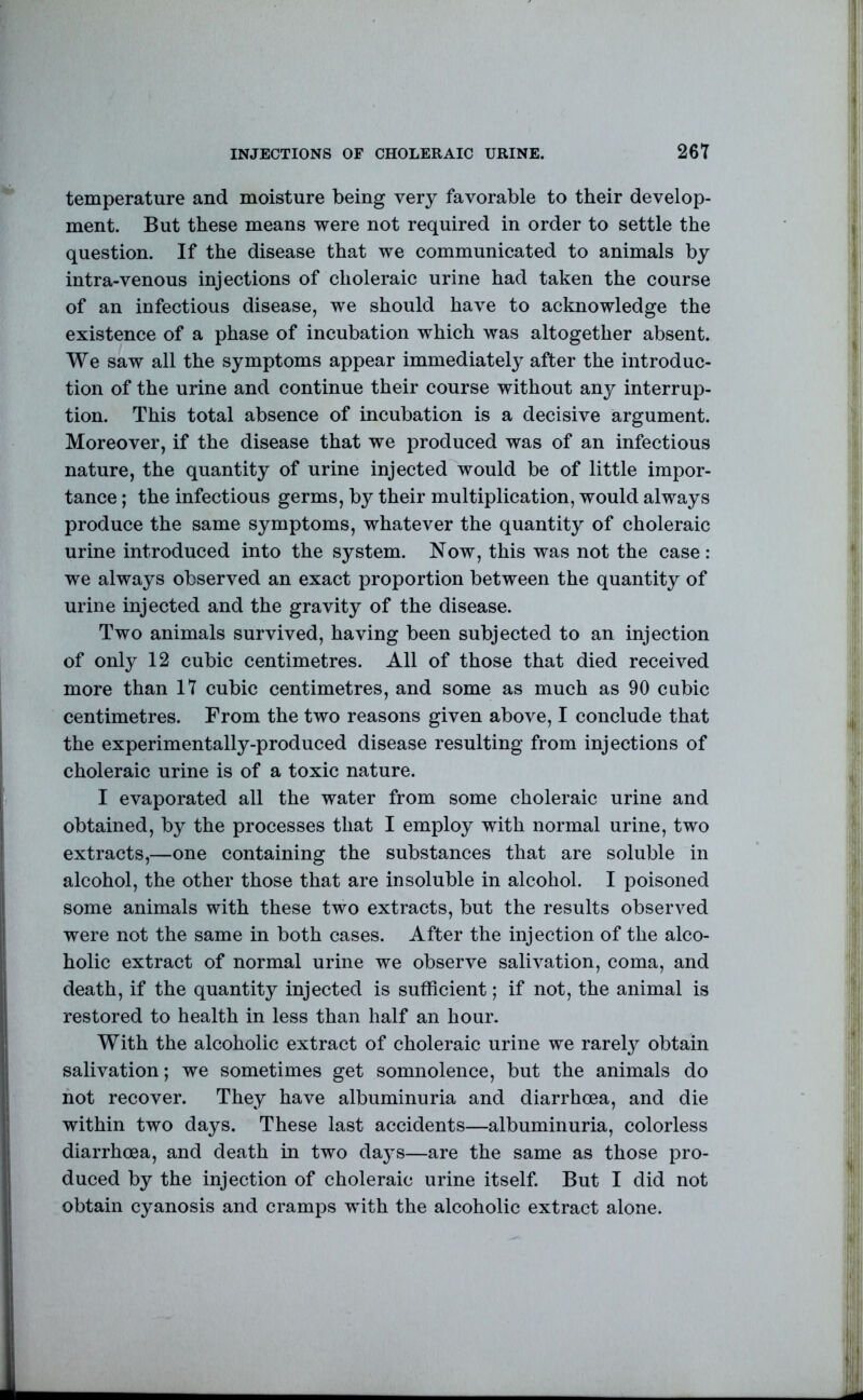 INJECTIONS OF CHOLERAIC URINE. 26T temperature and moisture being very favorable to their develop- ment. But these means were not required in order to settle the question. If the disease that we communicated to animals by intra-venous injections of choleraic urine had taken the course of an infectious disease, we should have to acknowledge the existence of a phase of incubation which was altogether absent. We saw all the symptoms appear immediately after the introduc- tion of the urine and continue their course without any interrup- tion. This total absence of incubation is a decisive argument. Moreover, if the disease that we produced was of an infectious nature, the quantity of urine injected would be of little impor- tance ; the infectious germs, by their multiplication, would always produce the same symptoms, whatever the quantity of choleraic urine introduced into the system. Now, this was not the case: we always observed an exact proportion between the quantity of urine injected and the gravity of the disease. Two animals survived, having been subjected to an injection of only 12 cubic centimetres. All of those that died received more than 17 cubic centimetres, and some as much as 90 cubic centimetres. From the two reasons given above, I conclude that the experimentally-produced disease resulting from injections of choleraic urine is of a toxic nature. I evaporated all the water from some choleraic urine and obtained, by the processes that I employ with normal urine, two extracts,—one containing the substances that are soluble in alcohol, the other those that are insoluble in alcohol. I poisoned some animals with these two extracts, but the results observed were not the same in both cases. After the injection of the alco- holic extract of normal urine we observe salivation, coma, and death, if the quantity injected is sufficient; if not, the animal is restored to health in less than half an hour. With the alcoholic extract of choleraic urine we rarely obtain salivation; we sometimes get somnolence, but the animals do hot recover. They have albuminuria and diarrhoea, and die within two days. These last accidents—albuminuria, colorless diarrhoea, and death in two daj^s—are the same as those pro- duced by the injection of choleraic urine itself. But I did not obtain cyanosis and cramps with the alcoholic extract alone.