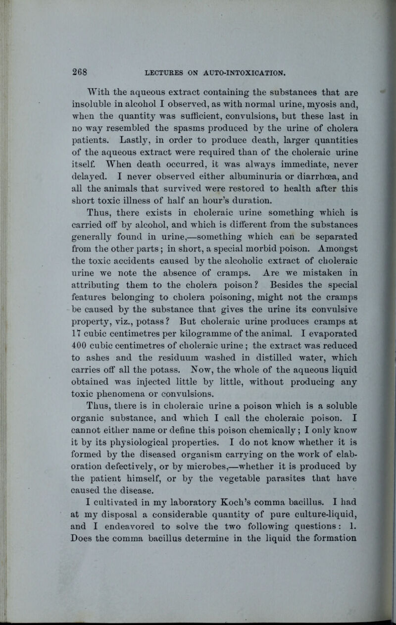 With the aqueous extract containing the substances that are insoluble in alcohol I observed, as with normal urine, myosis and, when the quantity was sufficient, convulsions, but these last in no way resembled the spasms produced by the urine of cholera patients. Lastly, in order to produce death, larger quantities of the aqueous extract were required than of the choleraic urine itself. When death occurred, it was always immediate, never delayed. I never observed either albuminuria or diarrhoea, and all the animals that survived were restored to health after this short toxic illness of half an hour’s duration. Thus, there exists in choleraic urine something which is carried off by alcohol, and which is different from the substances generally found in urine,—something which can be separated from the other parts; in short, a special morbid poison. Amongst the toxic accidents caused by the alcoholic extract of choleraic urine we note the absence of cramps. Are we mistaken in attributing them to the cholera poison ? Besides the special features belonging to cholera poisoning, might not the cramps be caused b}’ the substance that gives the urine its convulsive property, viz., potass ? But choleraic urine produces cramps at 17 cubic centimetres per kilogramme of the animal. I evaporated 400 cubic centimetres of choleraic urine ; the extract was reduced to ashes and the residuum washed in distilled water, which carries off all the potass. Now, the whole of the aqueous liquid obtained was injected little by little, without producing any toxic phenomena or convulsions. Thus, there is in choleraic urine a poison which is a soluble organic substance, and which I call the choleraic poison. I cannot either name or define this poison chemically; I onl} know it by its physiological properties. I do not know whether it is formed by the diseased organism carr3ung on the work of elab- oration defectively, or by microbes,—whether it is produced by the patient himself, or b}’^ the vegetable parasites that have caused the disease. I cultivated in my laboratory Koch’s comma bacillus. I had at my disposal a considerable quantity of pure culture-liquid, and I endeavored to solve the two following questions: 1. Does the comma bacillus determine in the liquid the formation