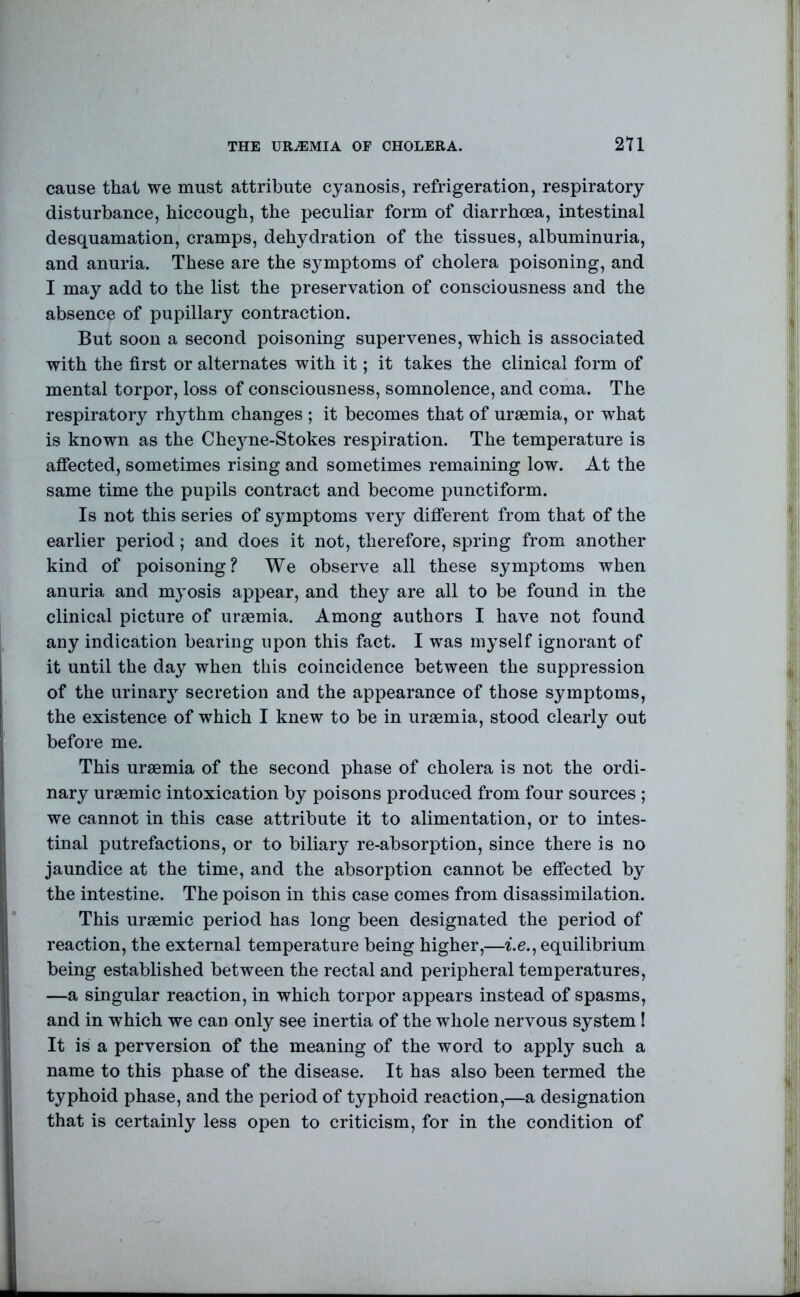 THE UREMIA OF CHOLERA. 2U cause that we must attribute cyanosis, refrigeration, respiratory disturbance, hiccough, the peculiar form of diarrhoea, intestinal desquamation, cramps, dehydration of the tissues, albuminuria, and anuria. These are the symptoms of cholera poisoning, and I may add to the list the preservation of consciousness and the absence of pupillary contraction. But soon a second poisoning supervenes, which is associated with the first or alternates with it; it takes the clinical form of mental torpor, loss of consciousness, somnolence, and coma. The respiratory rhythm changes ; it becomes that of uraemia, or what is known as the Che3me-Stokes respiration. The temperature is affected, sometimes rising and sometimes remaining low. At the same time the pupils contract and become punctiform. Is not this series of symptoms very different from that of the earlier period; and does it not, therefore, spring from another kind of poisoning? We observe all these symptoms when anuria and myosis appear, and they are all to be found in the clinical picture of uraemia. Among authors I have not found any indication bearing upon this fact. I was mj’self ignorant of it until the day when this coincidence between the suppression of the urinar}^ secretion and the appearance of those symptoms, the existence of which I knew to be in uraemia, stood clearly out before me. This uraemia of the second phase of cholera is not the ordi- nary uraemic intoxication by poisons produced from four sources ; we cannot in this case attribute it to alimentation, or to intes- tinal putrefactions, or to biliary re-absorption, since there is no jaundice at the time, and the absorption cannot be effected by the intestine. The poison in this case comes from disassimilation. This uraemic period has long been designated the period of reaction, the external temperature being higher,—i.e., equilibrium being established between the rectal and peripheral temperatures, —a singular reaction, in which torpor appears instead of spasms, and in which we can only see inertia of the whole nervous system I It is a perversion of the meaning of the word to apply such a name to this phase of the disease. It has also been termed the typhoid phase, and the period of typhoid reaction,—a designation that is certainly less open to criticism, for in the condition of