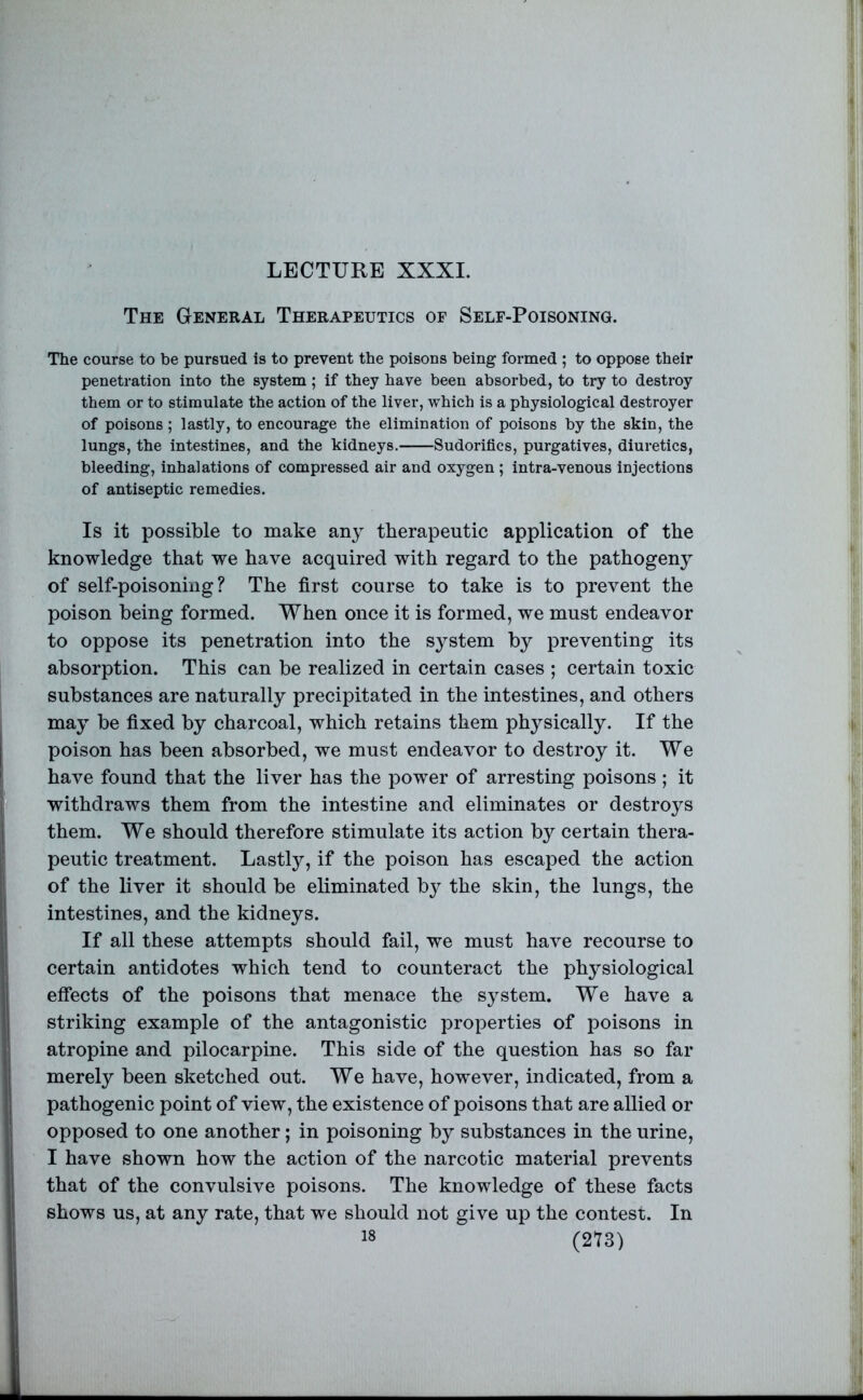 LECTURE XXXI. The General Therapeutics op Self-Poisoning. The course to be pursued is to prevent the poisons being formed ; to oppose their penetration into the system; if they have been absorbed, to try to desti’oy them or to stimulate the action of the liver, which is a physiological destroyer of poisons ; lastly, to encourage the elimination of poisons by the skin, the lungs, the intestines, and the kidneys. Sudorifics, purgatives, diuretics, bleeding, inhalations of compressed air and oxygen ; intra-venous injections of antiseptic remedies. Is it possible to make any therapeutic application of the knovrledge that we have acquired with regard to the pathogeny of self-poisoniug ? The first course to take is to prevent the poison being formed. When once it is formed, we must endeavor to oppose its penetration into the system by preventing its absorption. This can be realized in certain cases ; certain toxic substances are naturally precipitated in the intestines, and others may be fixed by charcoal, which retains them physically. If the poison has been absorbed, we must endeavor to destroy it. We have found that the liver has the power of arresting poisons ; it withdraws them from the intestine and eliminates or destroys them. We should therefore stimulate its action by certain thera- peutic treatment. Lastly, if the poison has escaped the action of the liver it should be eliminated by the skin, the lungs, the intestines, and the kidneys. If all these attempts should fail, we must have recourse to certain antidotes which tend to counteract the physiological effects of the poisons that menace the system. We have a striking example of the antagonistic properties of poisons in atropine and pilocarpine. This side of the question has so far merely been sketched out. We have, however, indicated, from a pathogenic point of view, the existence of poisons that are allied or opposed to one another; in poisoning by substances in the urine, I have shown how the action of the narcotic material prevents that of the convulsive poisons. The knowledge of these facts shows us, at any rate, that we should not give up the contest. In
