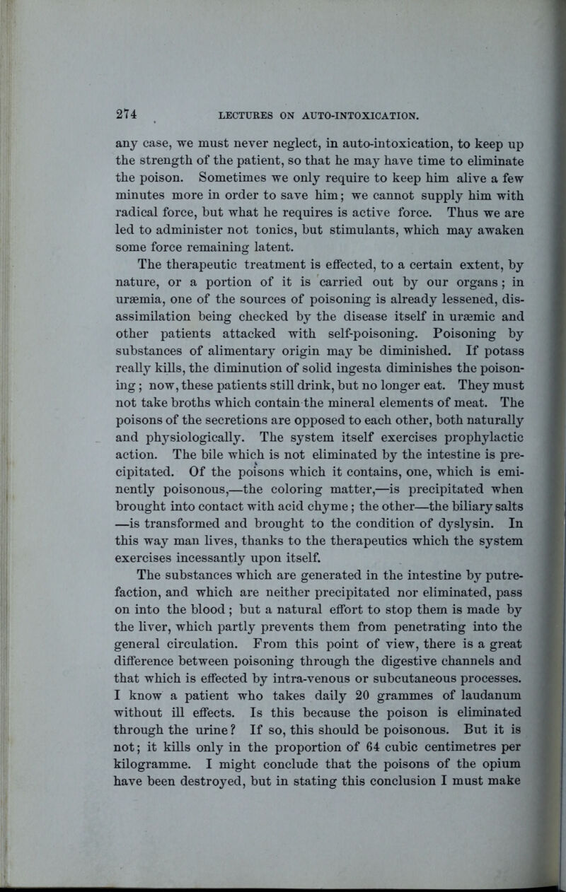 any case, we must never neglect, in auto-intoxication, to keep up the strength of the patient, so that he may have time to eliminate the poison. Sometimes we only require to keep him alive a few minutes more in order to save him; we cannot supply him with radical force, but what he requires is active force. Thus we are led to administer not tonics, but stimulants, which may awaken some force remaining latent. The therapeutic treatment is effected, to a certain extent, by nature, or a portion of it is 'carried out by our organs ; in uraemia, one of the sources of poisoning is already lessened, dis- assimilation being checked by the disease itself in uraemic and other patients attacked with self-poisoning. Poisoning by substances of alimentary origin may be diminished. If potass really kills, the diminution of solid ingesta diminishes the poison- ing ; now, these patients still drink, but no longer eat. They must not take broths which contain the mineral elements of meat. The poisons of the secretions are opposed to each other, both naturally and phj^siologically. The system itself exercises prophylactic action. The bile which is not eliminated by the intestine is pre- cipitated. Of the poisons which it contains, one, which is emi- nently poisonous,—the coloring matter,—is precipitated when brought into contact with acid chyme; the other—the biliary salts —is transformed and brought to the condition of dyslysin. In this way man lives, thanks to the therapeutics which the system exercises incessantly upon itself. The substances which are generated in the intestine by putre- faction, and which are neither precipitated nor eliminated, pass on into the blood ; but a natural effort to stop them is made by the liver, which partly prevents them from penetrating into the general circulation. From this point of view, there is a great difference between poisoning through the digestive channels and that which is effected by intra-venous or subcutaneous processes. I know a patient who takes daily 20 grammes of laudanum without ill effects. Is this because the poison is eliminated through the urine ? If so, this should be poisonous. But it is not; it kills only in the proportion of 64 cubic centimetres per kilogramme. I might conclude that the poisons of the opium have been destroyed, but in stating this conclusion I must make