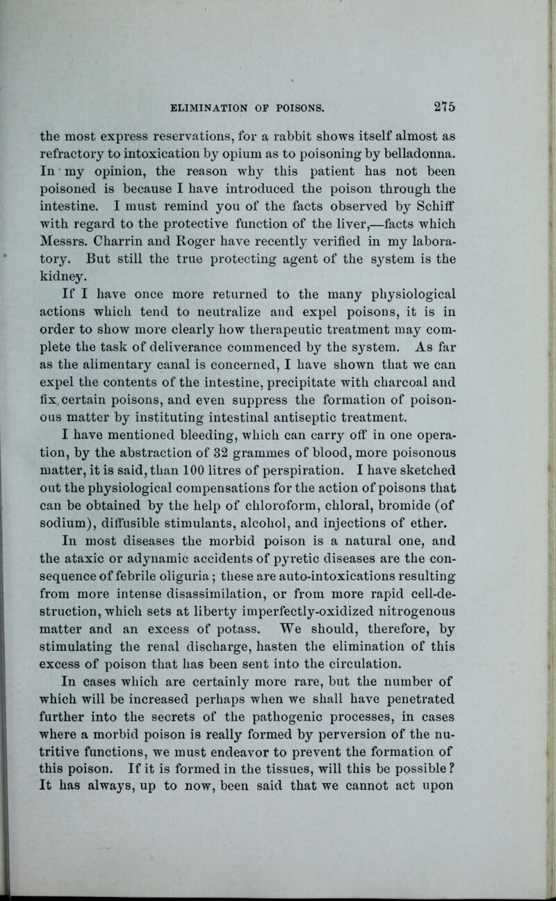 ELIMINATION OP POISONS. 2Y5 the most express reservations, for a rabbit shows itself almost as refractory to intoxication by opium as to poisoning by belladonna. In my opinion, the reason why this patient has not been poisoned is because I have introduced the poison through the intestine. I must remind you of the facts observed by Schiff with regard to the protective function of the liver,—facts which Messrs. Charrin and Roger have recently verified in my labora- tory. But still the true protecting agent of the system is the kidney. If I have once more returned to the many physiological actions which tend to neutralize and expel poisons, it is in order to show more clearly how therapeutic treatment may com- plete the task of deliverance commenced by the system. As far as the alimentary canal is concerned, I have shown that we can expel the contents of the intestine, precipitate with charcoal and fix certain poisons, and even suppress the formation of poison- ous matter by instituting intestinal antiseptic treatment. I have mentioned bleeding, which can carry off in one opera- tion, by the abstraction of 32 grammes of blood, more poisonous matter, it is said, than 100 litres of perspiration. I have sketched out the physiological compensations for the action of poisons that can be obtained by the help of chloroform, chloral, bromide (of sodium), diffusible stimulants, alcohol, and injections of ether. In most diseases the morbid poison is a natural one, and the ataxic or adynamic accidents of pyretic diseases are the con- sequence of febrile oliguria; these are auto-intoxications resulting from more intense disassimilation, or from more rapid cell-de- struction, which sets at liberty imperfectly-oxidized nitrogenous matter and an excess of potass. We should, therefore, by stimulating the renal discharge, hasten the elimination of this excess of poison that has been sent into the circulation. In cases which are certainly more rare, but the number of which will be increased perhaps when we shall have penetrated further into the secrets of the pathogenic processes, in cases where a morbid poison is really formed by perversion of the nu- tritive functions, we must endeavor to prevent the formation of this poison. If it is formed in the tissues, will this be possible? It has always, up to now, been said that we cannot act upon