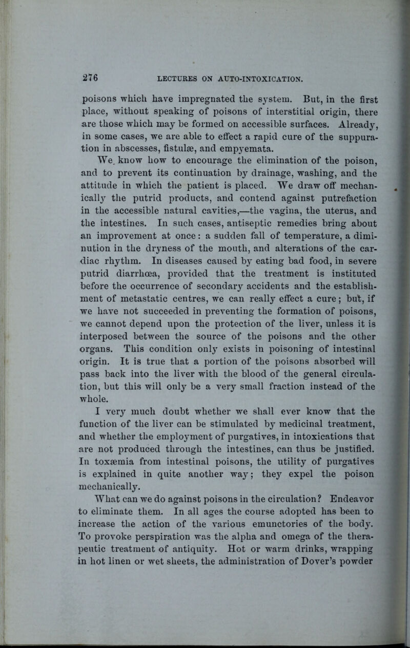 poisons which have impregnated the sj'stem. But, in the first place, without speaking of poisons of interstitial origin, there are those which may be formed on accessible surfaces. Already, in some cases, we are able to effect a rapid cure of the suppura- tion in abscesses, fistulse, and emp3’emata. We. know how to encourage the elimination of the poison, and to prevent its continuation b}^ drainage, washing, and the attitude in which the patient is placed. We draw off mechan- icall} the putrid products, and contend against putrefaction in the accessible natural cavities,—the vagina, the uterus, and the intestines. In such cases, antiseptic remedies bring about an improvement at once: a sudden fall of temperature, a dimi- nution in the dimness of the mouth, and alterations of the car- diac rhythm. In diseases caused b} eating bad food, in severe putrid diarrhoea, provided that the treatment is instituted before the occurrence of secondary accidents and the establish- ment of metastatic centres, we can really effect a cure; but, if we have not succeeded in preventing the formation of poisons, we cannot depend upon the protection of the liver, unless it is interposed between the source of the poisons and the other organs. This condition only exists in poisoning of intestinal origin. It is true that a portion of the poisons absorbed will pass back into the liver with the blood of the general circula- tion, but this will only be a very small fraction instead of the whole. I very much doubt whether we shall ever know that the function of the liver can be stimulated b} medicinal treatment, and whether the employment of purgatives, in intoxications that are not produced through the intestines, can thus be justified. In toxaemia from intestinal poisons, the utility of purgatives is explained in quite another wa}; the}^ expel the poison mechanically. What can we do against poisons in the circulation? Endeavor to eliminate them. In all ages the course adopted has been to increase the action of the various emunctories of the bod^'. To provoke perspiration was the alpha and omega of the thera- peutic treatment of antiquity. Hot or warm drinks, wrapping in hot linen or wet sheets, the administration of Dover’s powder