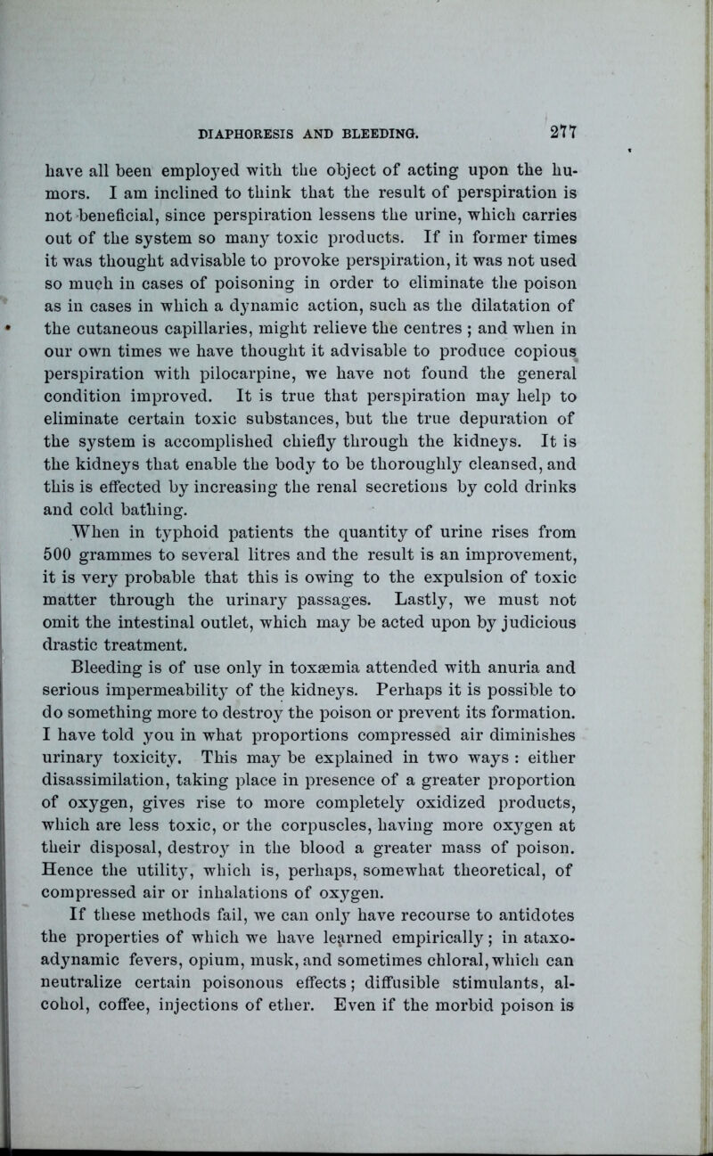 have all been emplo3^ed with the object of acting upon the hu- mors. I am inclined to think that the result of perspiration is not beneficial, since perspiration lessens the urine, which carries out of the system so many toxic products. If in former times it was thought advisable to provoke perspiration, it was not used so much in cases of poisoning in order to eliminate the poison as in cases in which a dynamic action, such as the dilatation of the cutaneous capillaries, might relieve the centres ; and when in our own times we have thought it advisable to produce copious perspiration with pilocarpine, we have not found the general condition improved. It is true that perspiration may help to eliminate certain toxic substances, but the true depuration of the system is accomplished chiefly through the kidneys. It is the kidneys that enable the body to be thoroughl}^ cleansed, and this is effected by increasing the renal secretions by cold drinks and cold bathing. When in typhoid patients the quantity of urine rises from 600 grammes to several litres and the result is an improvement, it is very probable that this is owing to the expulsion of toxic matter through the urinary passages. Lastly, we must not omit the intestinal outlet, which may be acted upon by judicious drastic treatment. Bleeding is of use only in toxaemia attended with anuria and serious impermeabilit}^ of the kidneys. Perhaps it is possible to do something more to destroy the poison or prevent its formation. I have told you in what proportions compressed air diminishes urinary toxicity. This may be explained in two ways : either disassimilation, taking place in presence of a greater proportion of oxygen, gives rise to more completely oxidized products, which are less toxic, or the corpuscles, having more oxj^gen at their disposal, destro}^ in the blood a greater mass of poison. Hence the utilit}, which is, perhaps, somewhat theoretical, of compressed air or inhalations of oxygen. If these methods fail, we can onl} have recourse to antidotes the properties of which we have learned empirically; in ataxo- adynamic fevers, opium, musk, and sometimes chloral, which can neutralize certain poisonous effects; diffusible stimulants, al- cohol, coffee, injections of ether. Even if the morbid poison is
