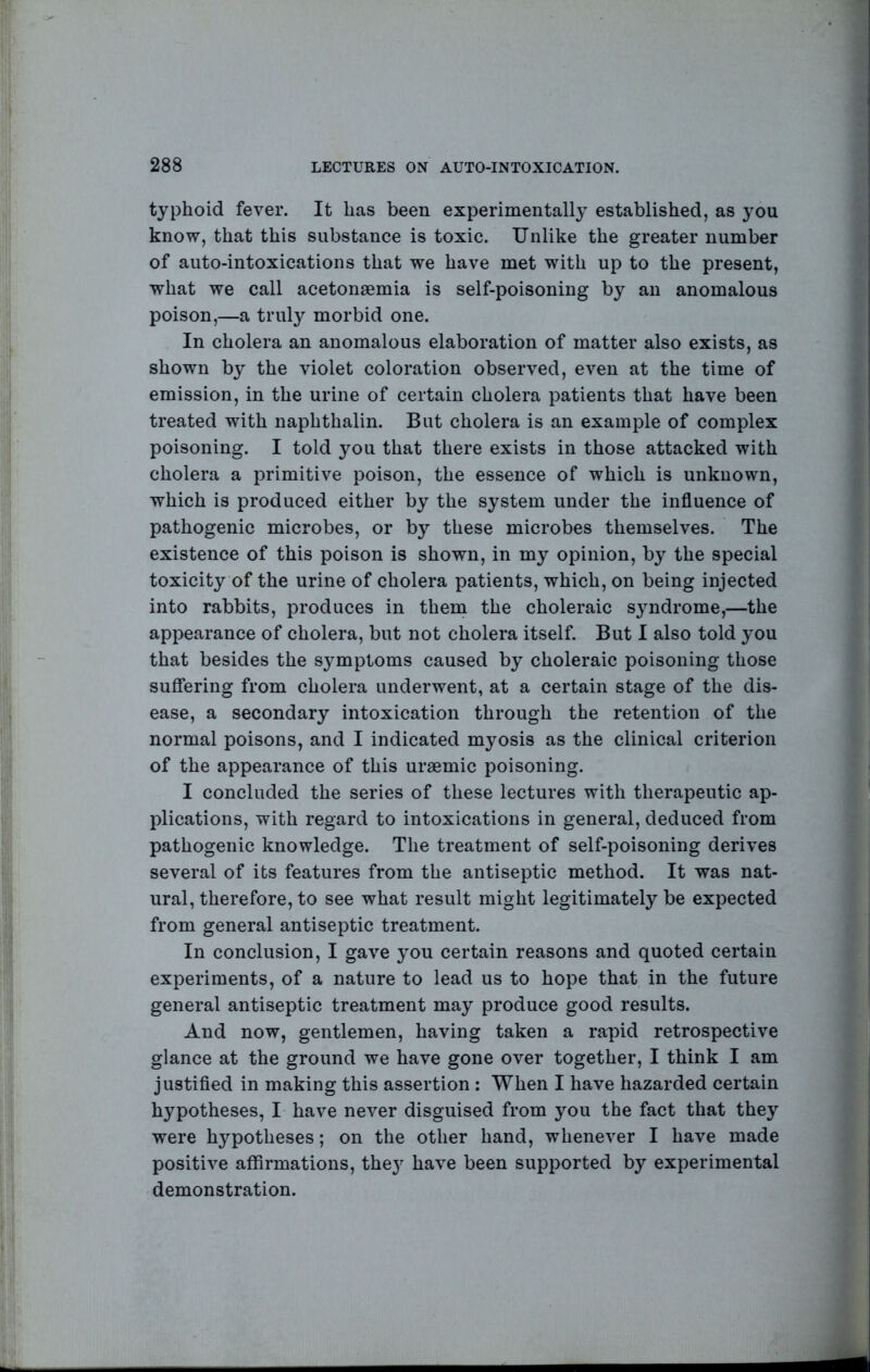 typhoid fever. It has been experimentally established, as you know, that this substance is toxic. Unlike the greater number of auto-intoxications that we have met with up to the present, what we call acetonsemia is self-poisoning by an anomalous poison,—a truly morbid one. In cholera an anomalous elaboration of matter also exists, as shown by the violet coloration observed, even at the time of emission, in the urine of certain cholera patients that have been treated with naphthalin. But cholera is an example of complex poisoning. I told you that there exists in those attacked with cholera a primitive poison, the essence of which is unknown, which is produced either by the system under the influence of pathogenic microbes, or by these microbes themselves. The existence of this poison is shown, in my opinion, by the special toxicity of the urine of cholera patients, which, on being injected into rabbits, produces in them the choleraic syndrome,—the appearance of cholera, but not cholera itself. But I also told you that besides the symptoms caused by choleraic poisoning those suffering from cholera underwent, at a certain stage of the dis- ease, a secondary intoxication through the retention of the normal poisons, and I indicated myosis as the clinical criterion of the appearance of this uraemic poisoning. I concluded the series of these lectures with therapeutic ap- plications, with regard to intoxications in general, deduced from pathogenic knowledge. The treatment of self-poisoning derives several of its features from the antiseptic method. It was nat- ural, therefore, to see what result might legitimately be expected from general antiseptic treatment. In conclusion, I gave you certain reasons and quoted certain experiments, of a nature to lead us to hope that in the future general antiseptic treatment may produce good results. And now, gentlemen, having taken a rapid retrospective glance at the ground we have gone over together, I think I am justifled in making this assertion: When I have hazarded certain hypotheses, I have never disguised from you the fact that they were hypotheses; on the other hand, whenever I have made positive affirmations, they have been supported by experimental demonstration.