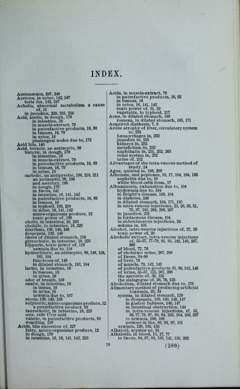 INDEX Acetonaemia, 247, 248 Acetone, in urine, 142,247 tests for, 142, 247 Acholia, abnornaal metabolism a cause of, 11 in jaundice, 228, 233, 234 Acid, acetic, in dough, 179 in intestine, 16 in muscle-extract, 79 in putrefactive products, 16,93 in tissues, 16, 79 in urine, 16 phalangeal nodes due to, 172 Acid bile, 140 Acid, boracic, an antiseptic, 98 butyric, in dough, 179 in intestine, 16 in muscle-extract, 79 in putrefactive products, 16, 93 in tissues, 16, 79 in urine, 16 carbolic, an antipyretic, 198, 210, 211 an antiseptic, 98,196 and mercury, 196 in dough, 179 in faeces, 141 in intestine, 16, 141, 142 in putrefactive products, 16, 93 in tissues, 16 in typhoid, 193, 219 in urine, 16, 141,142 micro-organisms produce, 12 toxic power of, 196 cholic, in intestine, 18, 223 cholalic, in intestine, 18, 223 diarrhoea, 139, 140,168 dyspepsia, 139, 140 f«ces of dilated stomach, 159 lycocholic, in intestine, 18, 223 ippuric, toxic power of, 118 uraemia due to, 118 hydrochloric, an antiseptic, 88,149,158, 183, 184 functions of, 149 in dilated stomach, 183, 184 lactic, in intestine, 16 in tissues, 16 in urine, 16 odor of breath, 159 oxalic, in intestine, 16 in tissue, 16 in urine, 16 uraemia due to, 107 stools, 139, 140, 159 sulphuric, micro-organisms produce, 12 a putrefactive product, 93 taurocholic, in intestine, 18, 223 uric, vide Uric acid valeric, in putrefactive products, 93 vomiting, 139 Acids, bile excretion of, 227 fatty, micro-organisms produce, 12 in dough, 179 in intestine, 16, 18, 141, 142, 223 Acids, in muscle-extract, 79 in putrefactive products, 16, 93 in tissues, 16 in urine, 16, 141, 142 toxic power of, 31, 32 vegetable, in typhoid, 217 Acne, in dilated stomach, 163 rosacea, in dilated stomach, 163,171 Acquired diathesis, 7, 8 Acute atrophj of liver, circulatory system haemorrhages in, 232 i'aundice in, 235 ddneys in, 232 metabolism in, 232 naphthalin in, 231, 232, 263 renal system in, 232 urine of, 232 Advantages of the intra-venous method of study, 24 Ague, quinine in, 198, 209 Albumen, and peptones, 10,17, 104,164,165 nephritis due to, 10 white blood-cells from, 17 Albuminuria, exhaustion due to, 104 hydraemia due to, 104 in Bright’s disease, 103,104 in diabetes, 246 in dilated stomach, 164, 171,185 in intra-venous injections, 25, 26, 33,51, 73, 87, 243, 264, 266, 267 in jaundice, 231 in lardaceous disease, 104 in subcutaneous injections, 24 oedema in, 105 Alcohol, intra-venous injections of, 27, 28 toxic power of, 28 Alcoholic extract, intra-venous injections of, 55-57, 77-79, 91, 95,142, 143, 267, 268 of blood, 77, 78 of choleraic urine, 267, 268 of faeces, 94-96 of liver, 79 of muscle, 79, 142, 143 of putrefactive products. 91,96,142,143 of urine, 55-57, 125, 267, 268 the narcotic of, 56, 125 the sialagogue of, 56, 78,125 Alcoholism, dilated stomach due to, 175 Alimentary method of producing artificial toxaemia, 23, 24 system, in dilated stomach, 159 in dyspepsia, 139,140,146, 147 in gastric fullness, 146,147 in intestinal obstruction, 144 in intra-venous injections, 47, 55, 56,77. 79, 87, 88. 94,' 243, 264, 266,267 in uraemia, 108, 109 poisons in the, 88, 93, 97,101 uraemia, 126,134, 135 Alkaloid, sepsine an, 91 Alkaloids, in blood, 15, 17, 77 in faeces, 94, 97, 98, 139, 141, 150, 262 19