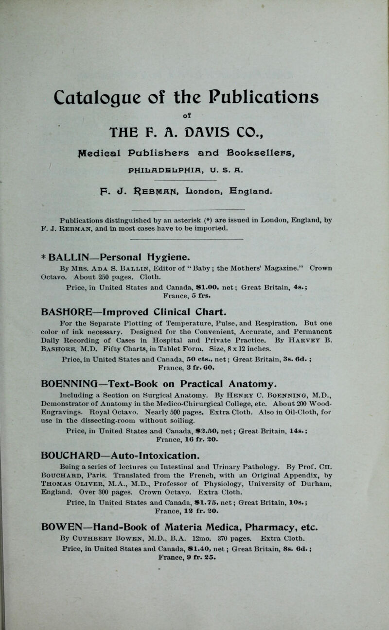 of THE F. A. DAVIS CO., ^edieal Publishers and Booksellers, tl. S. R. p. J. I^EB^VIflfl, liondon, England. Publications distinguished by an asterisk (*) are issued in London, England, by F. J. Rebman, and in most cases have to be imported. * BALLIN—Personal Hygiene. By Mbs. Ada S. Ballin, Editor of “Baby; the Mothers’ Magazine.” Crown Octavo. About 250 pages. Cloth. Price, in United States and Canada, Sl.OO, net; Great Britain, 4s.; France, 5 frs. BASHORE—Improved Clinical Chart. For the Separate Plotting of Temperature, Pulse, and Respiration. But one color of ink necessary. Designed for the Convenient, Accurate, and Permanent Daily Recording of Cases in Hospital and Private Practice. By Harvey B, Bashore, M.D. Fifty Charts, in Tablet Form. Size, 8 x 12 inches. Price, in United States and Canada, 50 cts., net; Great Britain, 3s. 6d. ; France, 3 fr. 60. BOENNING—Text=Book on Practical Anatomy. Including a Section on Surgical Anatomy. By Henry C. Boenning, M.D., Demonstrator of Anatomy in the Medico-Chirurgical College, etc. About 200 Wood- Engravings. Royal Octavo. Nearly 500 pages. Extra Cloth. Also in Oil-Cloth, for use in the dissecting-room without soiling. Price, in United States and Canada, S3.50, net; Great Britain, 14s.; France, 16 fr. 30. BOUCHARD—A uto=Intoxication. Being a series of lectures on Intestinal and Urinary Pathology, By Prof. Ch. Bouchard, Paris, Translated from the French, with an Original Appendix, by Thomas Oliver, M.A., M.D., Professor of Physiology, University of Durham, England. Over 300 pages. Crown Octavo. Extra Cloth. Price, in United States and Canada, SI.75, net; Great Britain, 10s.; France, 13 fr. 30. BOWEN—Hand-Book of Materia Medica, Pharmacy, etc. By CuTHBERT Bowen, M.D., B.A. 12rao, 370 pages. Extra Cloth. Price, in United States and Canada, S1.40, net; Great Britain, 8s. 6d.; France, 9 fr. 35.