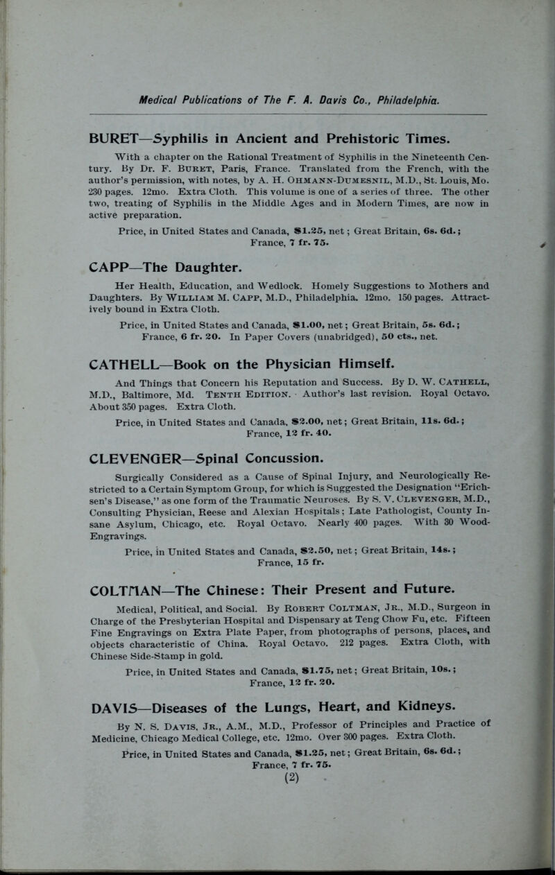 BURET—Syphilis in Ancient and Prehistoric Times. With a chapter on the Rational Treatment of Syphilis in the Nineteenth Cen- tury. By Dr. F. Burkt, Paris, France. Translated from the French, with the author’s permission, with notes, by A. H. Ohmann-Dumesnil, M.D., St. Louis, Mo. 230 pages. 12mo. Extra Cloth. This volume is one of a series of three. The other two, treating of Syphilis in the Middle Ages and in Modern Times, are now in active preparation. Price, in United States and Canada, SI.25, net; Great Britain, 6s. 6d.; France, 7 fr. 75. CAPP—The Daughter. Her Health, Education, and Wedlock. Homely Suggestions to Mothers and Daughters. By WlliEiAM M. Capp, M.D., Philadelphia. 12mo. 150 pages. Attract- ively bound in Extra Cloth. Price, in United States and Canada, Sl.OO, net; Great Britain, 5s. 6d.; France, 6 fr. 20. In Paper Covers (unabridged), 50 cts., net. CATHELL—Book on the Physician Himself. And Things that Concern his Reputation and Success. By D. W. Cathel,l, M.D., Baltimore, Md. Tenth Edition. ■ Author’s last revision. Royal Octavo. About 350 pages. Extra Cloth. Price, in United States and Canada. S2.00, net; Great Britain, lls. 6d.; France, 12 fr. 40. CLEVENGER—Spinal Concussion. Surgically Considered as a Cause of Spinal Injury, and Neurologically Re- stricted to a Certain Symptom Group, for which is Suggested the Designation “Erich- sen’s Disease,” as one form of the Traumatic Neuroses. By S. V. Clevenger, M.D., Consulting Physician, Reese and Alexian Hospitals; Late Pathologist, County In- sane Asylum, Chicago, etc. Royal Octavo. Nearly 400 pages. ith 30 Wood- Engravings. Price, in United States and Canada, *2.50, net; Great Britain, 14s.; France, 15 fr. COLTiTAN—The Chinese: Their Present and Future. Medical, Political, and Social. By Robert Coltman, Jr., M.D., Surgeon in Charge of the Presbyterian Hospital and Dispensary at Teng Chow Fu, etc. Fifteen Fine Engiavings on Extra Plate Paper, from photographs of persons, places, and objects characteristic of China. Royal Octavo. 212 pages. Extra Cloth, with Chinese Side-Stamp in gold. Price, in United States and Canada, #1.75, net; Great Britain, 10s.; France, 13 fr. 20. DAVIS—Diseases of the Lungs, Heart, and Kidneys. By N. S. Davis, Jr., A.M., M.D., Professor of Principles and Practice of Medicine, Chicago Medical College, etc. 12mo. Over 300 pages. Extra Cloth. Price, in United States and Canada, #1.25, net; Great Britain, 6s. 6d.; France, 7 fr. 75.