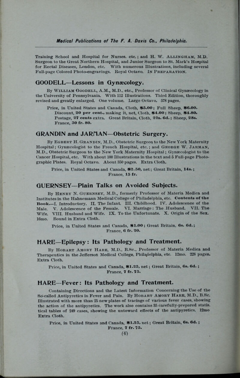 Training School and Hospital for Nurses, etc.; and H. W. Allingham, M.D. Surgeon to the Great Northern Hospital, and Junior Surgeon to St. Mark’s Hospital for Rectal Diseases, London, etc. With numerous Illustrations, including several Full-page Colored Photo-engravings. Royal Octavo. In Preparation. GOODELL—Lessons in Gynaecology. By WiiiEiAM Goodele, A.M., M.D., etc.. Professor of Clinical Gynaecology in the University of Pennsylvania. With 112 Illustrations. Third Edition, thoroughly revised and greatly enlarged. One volume. Large Octavo. 578 pages. Price, in United States and Canada, Cloth, S5.00; Full Sheep, S6.00. Discount, 20 per cent., making it, net. Cloth, SS4.00; Sheep, S4.80. Postage, 27 cents extra. Great Britain, Cloth, 22s. 6d.; Sheep, 28s. France, 30 fr. 80. GRANDIN and JARflAN—Obstetric Surgery. By Egbert H. Grandin, M.D., Obstetric Surgeon to the New York Maternity Hospital; Gynaecologist to the French Hospital, etc.; and George W. Jarman, M.D., Obstetric Surgeon to the New York Maternity Hospital; Gynaecologist to the Cancer Hospital, etc. With about 100 Illustrations in the text and 5 Full-page Photo- graphic Plates. Royal Octavo. About 350 pages. Extra Cloth. Price, in United States and Canada, S2.50, net; Great Britain, 14s.; France, 15 fr. GUERNSEY—Plain Talks on Avoided Subjects. By Henry N. Guernsey, M.D., formerly Professor of Materia Medica and Institutes in the Hahnemann Medical College of Philadelphia, etc. Contents of the Book.—I. Introductory. II. The Infant. III. Childhood. IV. Adolescence of the Male. V. Adolescence of the Female. VI. Marriage: The Husband. VII. The Wife. VIII. Husband and Wife. IX. To the Unfortunate. X. Origin of the Sex. 16mo. Bound in Extra Cloth. Price, in United States and Canada, 5S1.00; Gi'eat Britain, 6s. 6d.; France, 6 fr. 20. HARE—Epilepsy: Its Pathology and Treatment. By Hobart Amory Hare, M.D., B.Sc., Professor of Materia Medica and Therapeutics in the Jefferson Medical College, Philadelphia, etc. 12mo. 228 pages. Extra Cloth. Price, in United States and Canada, SI.25, net; Great Britain, 6s. 6d.; France, 7 fr. 75. HARE—Fever: Its Pathology and Treatment. Containing Direetions and the Latest Information Concerning the Use of the So-called Antipyretics in Fever and Pain. By Hobart Amory Hare, M.D., B.Sc. Illustrated with more than 25 new plates of tracings of various fever cases, showing the action of the antipyretics. The work also contains 35 carefully-prepared statis. tical tables of 249 cases, showing the untoward effects of the antipyretics. 12mo Extra Cloth. Price, in United States and Canada, S1.25, net; Great Britain, 6s. 6d. ; France, 7 fr. 75.