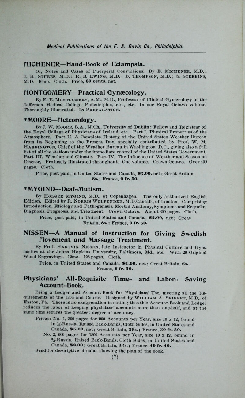 niCHENER—Hand=Book of Eclampsia. Or, Notes and Cases of Puerperal Convulsions. By E. Michener, M.D. ; J. H. Stubbs, M.D.; R. B. Ewing, M.D.; B. Thompson, M.D.; S. Stebbins, M.D. 16ino. Cloth. Price, 60 cents, net. nONTGOMERY—Practical Gynaecology. By E. E. Montgomery, A.M., M.D., Professor of Clinical Gynaecology in the Jefferson Medical College, Philadelphia, etc., etc. In one Royal Octavo volume. Thoroughly Illustrated. In Preparation. *MOORE—rieteorology. By J. W. Moore, B.A., M.Ch., University of Dublin ; Fellow and Registrar of the Royal College of Physicians of Ireland, etc. Part I. Physical Properties of the Atmosphere. Part II. A Complete History of the United States Weather Bureau from its Beginning to the Present Day, specially contributed by Prof. W. M. Harrington, Chief of the Weather Bureau in Washington, D.C., giving also a full list of all the stations under the immediate control of the United States Government. Part III. Weather and Climate. Part IV. The Influence of Weather and Season on Disease. Profusely Illustrated throughout. One volume. Crown Octavo. Over 400 pages. Cloth. Price, post-paid, in United States and Canada, S3.00, net; Great Britain, 8s.; France, 9 fr. 50. * MY GIN D—Deaf HnMutism. By Hoeger Mygind, M.D., of Copenhagen. The only authorized English Edition. Edited by R. Norris Woefenden, M.D.Cantab., of London. Comprising Introduction, Etiology and Pathogenesis, Morbid Anatomy, Symptoms and Sequelae, Diagnosis, Prognosis, and Treatment. Crown Octavo. About 300 pages. Cloth. Price, post-paid, in United States and Canada, S3.00, net; Great Britain, 8s.; France, 9 fr. 60. NISSEN—A Manual of Instruction for Giving Swedish riovement and Massage Treatment. By Prof. Hartvig Nissen, late Instructor in Physical Culture and Gym- nastics at the Johns Hopkins University, Baltimore, Md., etc. With 29 Original Wood-Engravings. 12mo. 128 pages. Cloth. Price, in United States and Canada, Sl.OO, net; Great Britain, 6s.; France, 6 fr. 30. Physicians’ AllMRequisite TimeM and LaborM Saving Account«Book. Being a Ledger and Account-Book for Physicians’ Use, meeting all the Re- quirements of the Law and Courts. Designed by Wieeiam A. Seibert, M.D., of Easton, Pa. There is no exaggeration in stating that this Account-Book and Ledger reduces the labor of keeping physicians’ accounts more than one-half, and at the same time secures the greatest degree of accuracy. Prices: No. 1, 300 pages for 900 Accounts per Year, size 10 x 12, bound in ^-Russia, Raised Back-Bands, Cloth Sides, in United States and Canada, S5.00, net; Great Britain, 38s.; France, 30 fr. 30. No. 2, 600 pages for 1800 Accounts per Year, size 10 x 12, bound in %-Russia, Raised Back-Bands, Cloth Sides, in United States and Canada, S8.00 ; Great Britain, 43s,; France, 49 fr. 40. Send for descriptive circular showing the plan of the book. (V)