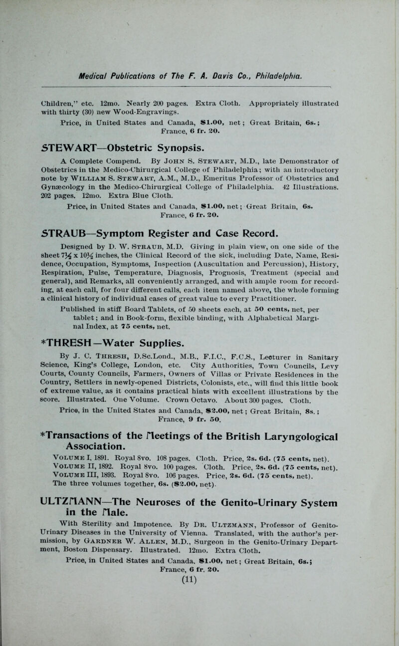 Children,” etc. 12mo. Nearly 200 pages. Extra Cloth. Appropriately illustrated with thirty (30) new Wood-Engravings. Price, in United States and Canada, *1.00, net; Great Britain, 6s.; France, 6 fr. 20. STEWART—Obstetric Synopsis. A Complete Compend. By John S. Stewart, M.D., late Demonstrator of Obstetrics in the Medico-Chirurgical College of Philadelphia; with an introductory note by William S. Stewart, A.M., M.D., Emeritus Professor of Obstetrics and Gynaecology in the Medico-Chirurgical College of Philadelphia. 42 Illustrations. 202 pages. 12mo. Extra Blue Cloth. Price, in United States and Canada, *1.00, net; Great Britain, 6s. France, 6 fr. 20. STRAUB—Symptom Register and Case Record. Designed by D. W. Straub, M.D. Giving in plain view, on one side of the sheet x 10>^ inches, the Clinical Record of the sick, including Date, Name, Resi- dence, Occupation, Symptoms, Inspection (Auscultation and Percussion), History, Respiration, Pulse, Temperature, Diagnosis, Prognosis, Treatment (special and general), and Remarks, all conveniently arranged, and with ample room for record- ing, at each call, for four different calls, each item named above, the whole forming a clinical history of individual cases of great value to every Practitioner. Published in stiff Board Tablets, of 50 sheets each, at 50 cents, net, per tablet; and in Book-form, flexible binding, with Alphabetical Margi- nal Index, at 75 cents, net. *THRESH—Water Supplies. By J. C. Thresh, D.Sc.Lond., M.B., F.I.C., F.C.S., Lecturer in Sanitary Science, King’s College, London, etc. City Authorities, Town Councils, Levy Courts, County Councils, Farmers, Owners of Villas or Private Residences in the Country, Settlers in newly-opened Districts, Colonists, etc., will And this little book of extreme value, as it contains practical hints with excellent illustrations by the score. Illustrated. One Volume. Crown Octavo. About 300 pages. Cloth. Price, in the United States and Canada, *2.00, net; Great Britain, 8s.; France, 9 fr. 50. *Transactions of the iTeetings of the British Laryngological Association. Volume I, 1891. Royal 8vo. 108 pages. Cloth. Price, 2s. 6d. (75 cents, net). Volume II, 1892. Royal 8vo. 100 pages. Cloth. Price, 2s. 6d. (75 cents, net). Volume IH, 1893. Royal 8vo. 106 pages. Price, 2s. 6d. (75 cents, net). The three volumes together, 6s. (*2.00, net). ULTZriANN—The Neuroses of the Qenito=Urinary System in the iTale. With Sterility and Impotence. By Dr. Ultzmann, Professor of Genito- urinary Diseases in the University of Vienna. Translated, with the author’s per- mission, by Gardner W. Allen, M.D., Surgeon in the Genito-Urinary Depart- ment, Boston Dispensary. Illustrated. 12mo. Extra Cloth. Price, in United States and Canada. *1.00, net; Great Britain, 6s.j France, 6 fr. 20.