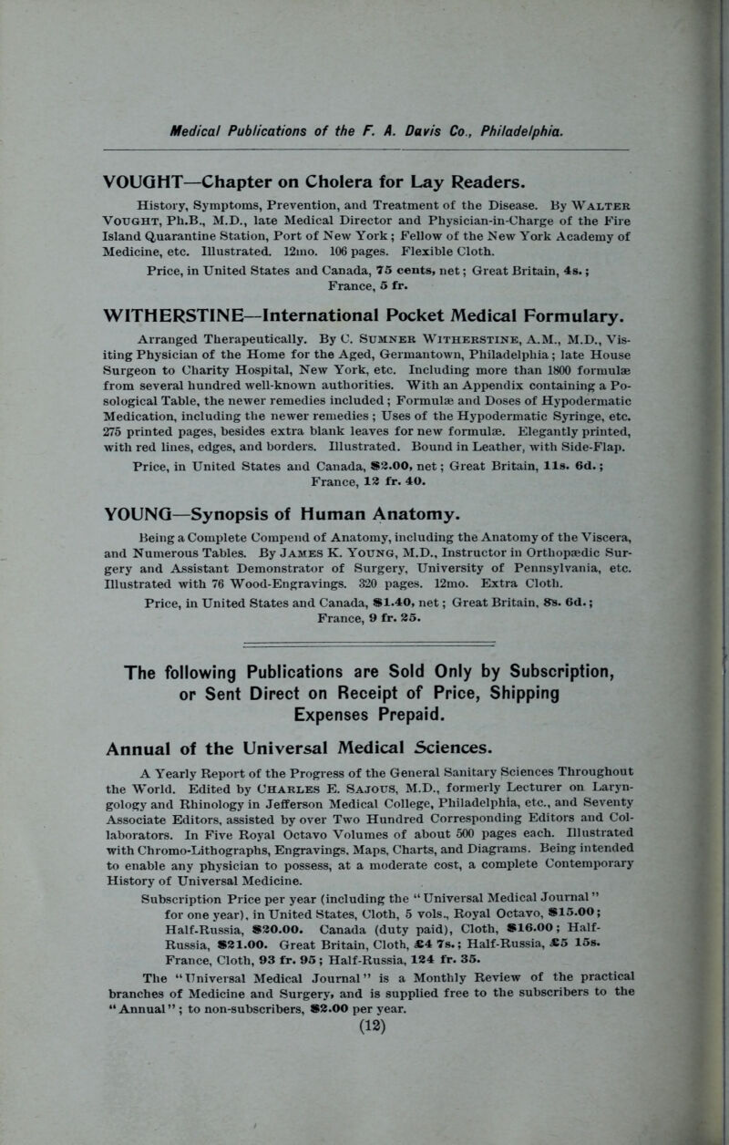 VOUQHT—Chapter on Cholera for Lay Readers. History, Symptoms, Prevention, and Treatment of the Disease. By Walter VoUGHT, Ph.B,, M.D., late Medical Director and Physician-in-Charge of the Fire Island Quarantine Station, Port of New York; Fellow of the New York Academy of Medicine, etc. Illustrated. 12mo. 106 pages. Flexible Cloth. Price, in United States and Canada, 75 cents, net; Great Britain, 4s.; France, 5 fr. WITHERSTINE—International Pocket Medical Formulary. Arranged Therapeutically. By C. Sumner Witherstine, A.M., M.D., Vis- iting Physician of the Home for the Aged, Germantown, Philadelphia; late House Surgeon to Charity Hospital, New York, etc. Including more than 1800 formulae from several hundred well-known authorities. With an Appendix containing a Po- sological Table, the newer remedies included; Formulae and Doses of Hypodermatic Medication, including the newer remedies ; Uses of the Hypodermatic Syringe, etc. 275 printed pages, besides extra blank leaves for new formulae. Elegantly printed, with red lines, edges, and borders. Illustrated. Bound in Leather, with Side-Flap. Price, in United States and Canada, S3.00, net; Great Britain, lls. 6d.; France, 158 fr. 40. YOUNG—Synopsis of Human Anatomy. Being a Complete Compend of Anatomy, including the Anatomy of the Viscera, and Numerous Tables. By James K. Young, M.D., Instructor in Orthopaedic Sur- gery and Assistant Demonstrator of Surgery, University of Pennsylvania, etc. Illustrated with 76 Wood-Engravings. 320 pages. 12mo. Extra Cloth. Price, in United States and Canada, S1.40, net; Great Britain, 8s. 6d.; France, 9 fr. 25. The following Publications are Sold Only by Subscription, or Sent Direct on Receipt of Price, Shipping Expenses Prepaid. Annual of the Universal Medical Sciences. A Yearly Report of the Progress of the General Sanitary Sciences Throughout the World. Edited by Charles E. Sajous, M.D., formerly Lecturer on Laryn- gology and Rhinology in Jefferson Medical College, Philadelphia, etc., and Seventy Associate Editors, assisted by over Two Hundred Corresponding Editors and Col- laborators. In Five Royal Octavo Volumes of about 500 pages each. Illustrated with Chromo-Lithographs, Engravings, Maps, Charts, and Diagrams. Being intended to enable any physician to possess, at a moderate cost, a complete Contemporary History of Universal Medicine. Subscription Price per year (including the “Universal Medical Journal” for one year), in United States, Cloth, 5 vols.. Royal Octavo, *15.00; Half.Russia, *30.00. Canada (duty paid). Cloth, *16.00; Half- Russia, *21.00. Great Britain, Cloth, JE4 7s.; Half-Russia, M5 15s. France, Cloth, 93 fr. 95; Half-Russia, 124 fr. 35. The “Universal Medical Journal” is a Monthly Review of the practical branches of Medicine and Surgery* and is supplied free to the subscribers to the “Annual” ; to non-subscribers, *2.00 per year.