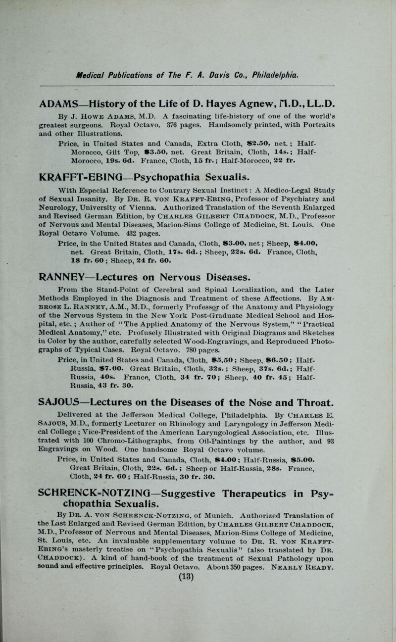 ADAMS—History of the Life of D. Hayes Agnew, fl.D., LL.D. By J. Howe Adams, M.D. A fascinating life-history of one of the world’s greatest surgeons. Royal Octavo. 376 pages. Handsomely printed, with Portraits and other Illustrations. Price, in United States and Canada, Extra Cloth, S2.50, net.; Half- Morocco, Gilt Top, #3.50, net. Great Britain, Cloth, 14s.; Half- Morocco, 19s. 6d. France, Cloth, 15 fr.; Half-Morocco, 22 fr. KRAFFT=EBINQ—Psychopathia Sexualis. With Especial Reference to Contrary Sexual Instinct: A Medico-Legal Study of Sexual Insanity. By Dr. R. von Krafft-Ebing, Professor of Psychiatry and Neurology, University of Vienna. Authorized Translation of the Seventh Enlarged and Revised German Edition, by Charles Gilbert Chaddock, M.D., Professor of Nervous and Mental Diseases, Marion-Sims College of Medicine, St. Louis. One Royal Octavo Volume. 432 pages. Price, in the United States and Canada, Cloth, #3.00, net; Sheep, #4.00, net. Great Britain, Cloth. ITs. 6d.; Sheep, 22s. 6d. France, Cloth, 18 fr. 60 ; Sheep, 24 fr. 60. RANNEY—Lectures on Nervous Diseases. From the Stand-Point of Cerebral and Spinal Localization, and the Later Methods Employed in the Diagnosis and Treatment of these Affections. By Am- brose L. Ranney, A.M., M.D., formerly Professqr of the Anatomy and Physiology of the Nervous System in the New York Post-Graduate Medical School and Hos- pital, etc.; Author of “The Applied Anatomy of the Nervous System,” “Practical Medical Anatomy,” etc. Profusely Illustrated with Original Diagrams and Sketches in Color by the author, carefully selected Wood-Engravings, and Reproduced Photo- graphs of Typical Cases. Royal Octavo. 780 pages. Price, in United States and Canada, Cloth, #5.50; Sheep, #6.50; Half- Russia, #7.00. Great Britain, Cloth, 32s.; Sheep, 37s. 6d.; Half- Russia, 40s. France, Cloth, 34 fr. 70; Sheep. 40 fr. 45; Half- Russia, 43 fr. 30. SAJOUS—Lectures on the Diseases of the Nose and Throat. Delivered at the Jefferson Medical College, Philadelphia. By Charles E. Sajous, M.D., formerly Lecturer on Rhinology and Laryngology in Jefferson Medi- cal College ; Vice-President of the American Laryngological Association, etc. Illus- trated with 100 Chromo-Lithographs, from Oil-Paintings by the author, and 93 Engravings on Wood. One handsome Royal Octavo volume. Price, in United States and Canada, Cloth, #4.00; Half-Russia, #5.00. Great Britain, Cloth, 22s. 6d.; Sheep or Half-Russia, 28s. France, Cloth, 24 fr. 60; Half-Russia, 30 fr. 30. SCHRENCK=NOTZINQ—Suggestive Therapeutics in Psy^ chopathia Sexualis. By Dr. A. von Schrenck-Notzing, of Munich. Authorized Translation of the Last Enlarged and Revised German Edition, by Charles Gilbert Chaddock, M.D., Professor of Nervous and Mental Diseases, Marion-Sims College of Medicine, St. Louis, etc. An invaluable supplementary volume to Dr. R. von Krafft- Ebing’s masterly treatise on “Psychopathia Sexualis” (also translated by Dr. Chaddock). A kind of hand-book of the treatment of Sexual Pathology upon sound and effective principles. Royal Octavo. About 350 pages. Nearly Ready.