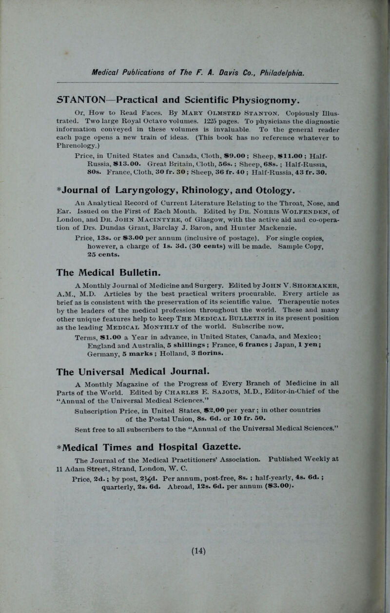 STANTON—Practical and Scientific Physiognomy. Or, How to Read Faces. By Mary Olmsted Stanton. Copiously Illus- trated. Two large Royal Octavo volumes. 1225 pages. To physicians the diagnostic information conveyed in these volumes is invaluable. To the general reader each page opens a new train of ideas. (This book has no reference whatever to Phrenology.) Price, in United States and Canada, Cloth, S9.00; Sheep, SSll.OO ; Half- Russia, S13.00. Great Britain, Cloth, 56s. ; Sheep, 68s. ; Half-Russia, 80s. France, Cloth. 30 fr. 30 ; Sheep, 36 fr. 40 ; Half-Russia, 43 fr. 30. *Journal of Laryngology, Rhinology, and Otology. An Analytical Record of Current Literature Relating to the Throat, Nose, and Ear. Issued on the First of Each Month. Edited by Dr. Norris Wolfenden, of London, and Dr. John Macintyre, of Glasgow, with the active aid and co-opera- tion of Drs. Dundas Grant, Barclay J. Baron, and Hunter Mackenzie. Price, 13s. or S3.00 per annum (inclusive of postage). For single copies, however, a charge of Is. 3d. (30 cents) will he made. Sample Copy, 25 cents. The Medical Bulletin. A Monthly Journal of Medicine and Surgery. Edited by John V. Shoemaker, A.M., M.D. Articles by the best practical writers procurable. Every article as brief as is consistent with the preservation of its scientific value. Therapeutic notes by the leaders of the medical profession throughout the world. These and many other unique features help to keep The Medical Bulletin in its present position as the leading Medical Monthly of the world. Subscribe now. Terms, !»1.00 a Year in advance, in United States, Canada, and Mexico; England and Australia, 6 sliillings ; France, 6 francs ; Japan, 1 yen; Germany, 5 marks ; Holland, 3 florins. The Universal Medical Journal. A Monthly Magazine of the Progress of Every Branch of Medicine in all Parts of the World. Edited by Charles E. Sajous, M.D., Editor-in-Chief of the “Annual of the Universal Medical Sciences.” Subscription Price, in United States, »3.00 per year; in other countries of the Postal Union, 8s. 6d. or 10 fr. 50. Sent free to all subscribers to the “Annual of the Universal Medical Sciences.” * Medical Times and Hospital Gazette. The Journal of the Medical Practitioners’ Association. Published Weekly at 11 Adam Street, Strand, London, W. C. Price, 2d.; by post, 2^d. Per annum, post-free, 8s. ; half-yearly, 4s. 6d. ; quarterly, 2s. 6d. Abroad, 12s. 6d. per annum (S3.00). H