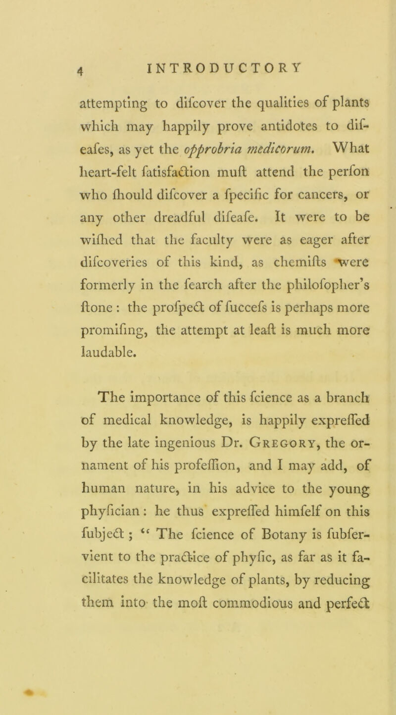 attempting to difcover the qualities of plants which may happily prove antidotes to dif- eafes, as yet the opprobria medicorum. What heart-felt fatisfadion muft attend the perfon who fliould difcover a fpecific for cancers, or any other dreadful difeafe. It were to be wifhed that the faculty were as eager after difcoveries of this kind, as chemifls were formerly in the fearch after the philofopher’s ftone : the profpedi of fuccefs is perhaps more promifing, the attempt at leaft is much more laudable. The importance of this fcience as a branch of medical knowledge, is happily expreffed by the late ingenious Dr. Gregory, the or- nament of his profelTion, and I may add, of human nature, in his advice to the young phyfician : he thus expreffed himfelf on this fubje<Sl; The fcience of Botany is fubfer- vient to the practice of phyfic, as far as it fa- cilitates the knowledge of plants, by reducing them into- the moil commodious and perfect