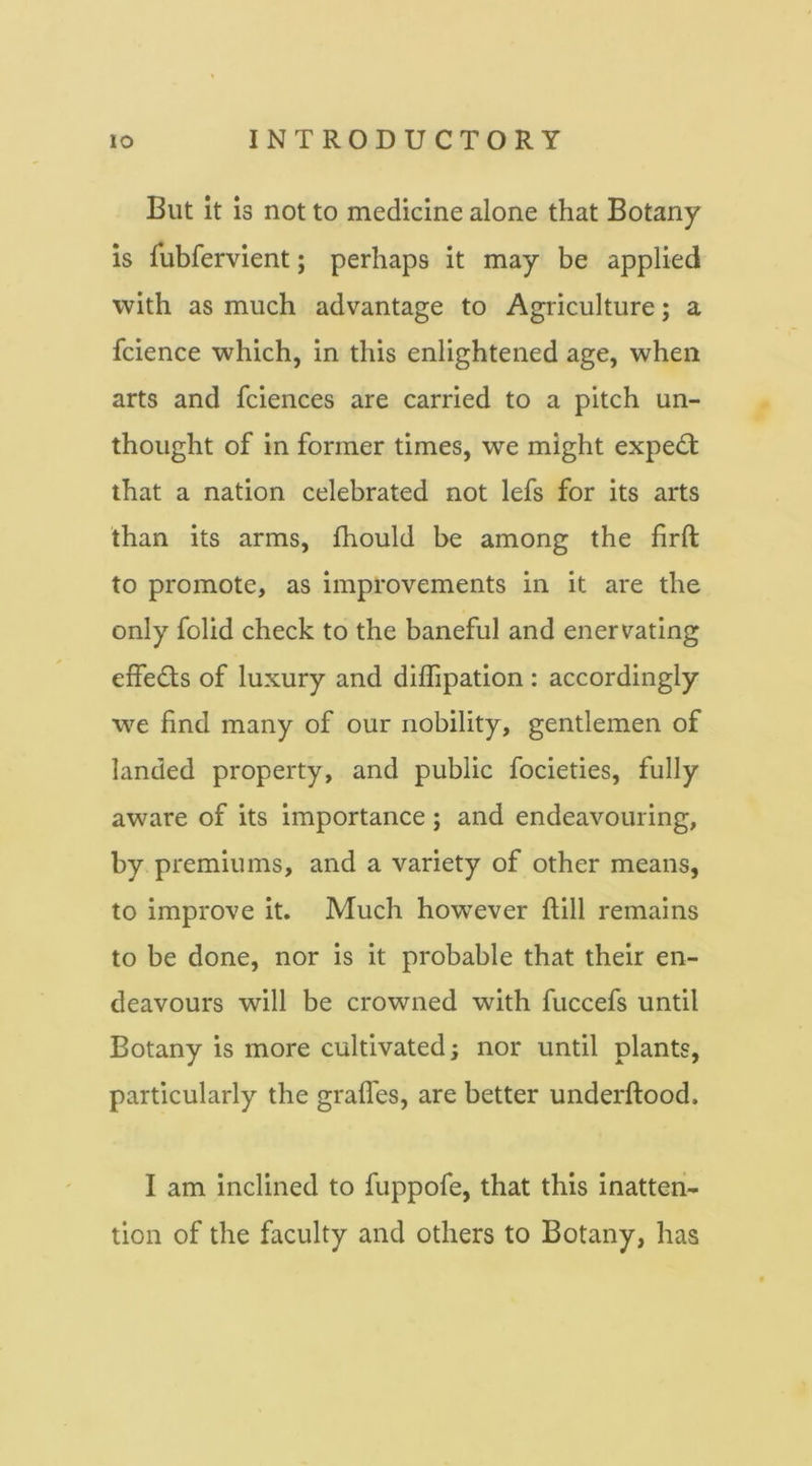 But it is not to medicine alone that Botany is fubfervient; perhaps it may be applied with as much advantage to Agriculture; a fcience which, in this enlightened age, when arts and fciences are carried to a pitch un- thoiight of in former times, we might expe(5t that a nation celebrated not lefs for its arts than its arms, fhould be among the firft to promote, as improvements in it are the only folid check to the baneful and enervating effedls of luxury and diffipation : accordingly we find many of our nobility, gentlemen of landed property, and public focieties, fully aware of its importance; and endeavouring, by premiums, and a variety of other means, to improve it. Much however ftill remains to be done, nor is it probable that their en- deavours will be crowned with fuccefs until Botany is more cultivated; nor until plants, particularly the grades, are better underftood. I am Inclined to fuppofe, that this inatten- tion of the faculty and others to Botany, has