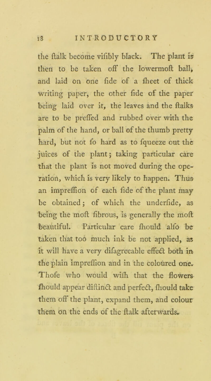 the flalk become vifibly black. The plant Is then to be taken ofF the lowermoft ball, and laid on ‘one fide of a fheet of thick writing paper, the other fide of the paper being laid over it, the leaves and the ftalks are to be preffed and rubbed over with the palm of the hand, or ball of the thumb pretty hard, but not fo hard as to fqueeze out the juices of the plant; taking particular care that the plant is not moved during the ope- ration, which is very likely to happen. Thus an impreflion of each fide of the plant may be obtained; of which the underfide, as being the moll fibrous, is generally the moft beautiful. Particular care fhould alfo be taken that too much ink be not applied, as it will have a very difagreeable effedl both in the plain impreflion and in the coloured one. Thofe who would wifh that the flowers- fhould appear dillin^t and perfect, fhould take them off the plant, expand them, and colour them on the ends of the flalk afterwards.