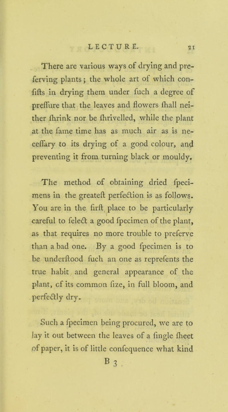 There are 'various 'ways of drying and pre- ferving plants; the whole art of which con- fifts in drying them under fuch a degree of preflure that the leaves and flowers fhall nei- ther Ihrink nor be fhrivelled, while the plant at the fame time has as much air as is ne- ceflary to its drying of a good colour, and preventing it from turning black or mouldy. The method of obtaining dried fpeci- mens in the greateft; perfe6:ion is as follows. You are in the firfl, place to be particularly careful to fele(^t a good fpecimen of the plant, as that requires no more trouble to preferve than a bad one. By a good fpecimen is to be underftood fuch an one as reprefents the true habit and general appearance of the plant, cf its common fize, in full bloom, and perfe<5tly dry. Such a fpecimen being procured, we are to lay it out between the leaves of a Angle fheet of paper, it is of little confequence what kind »3 ,