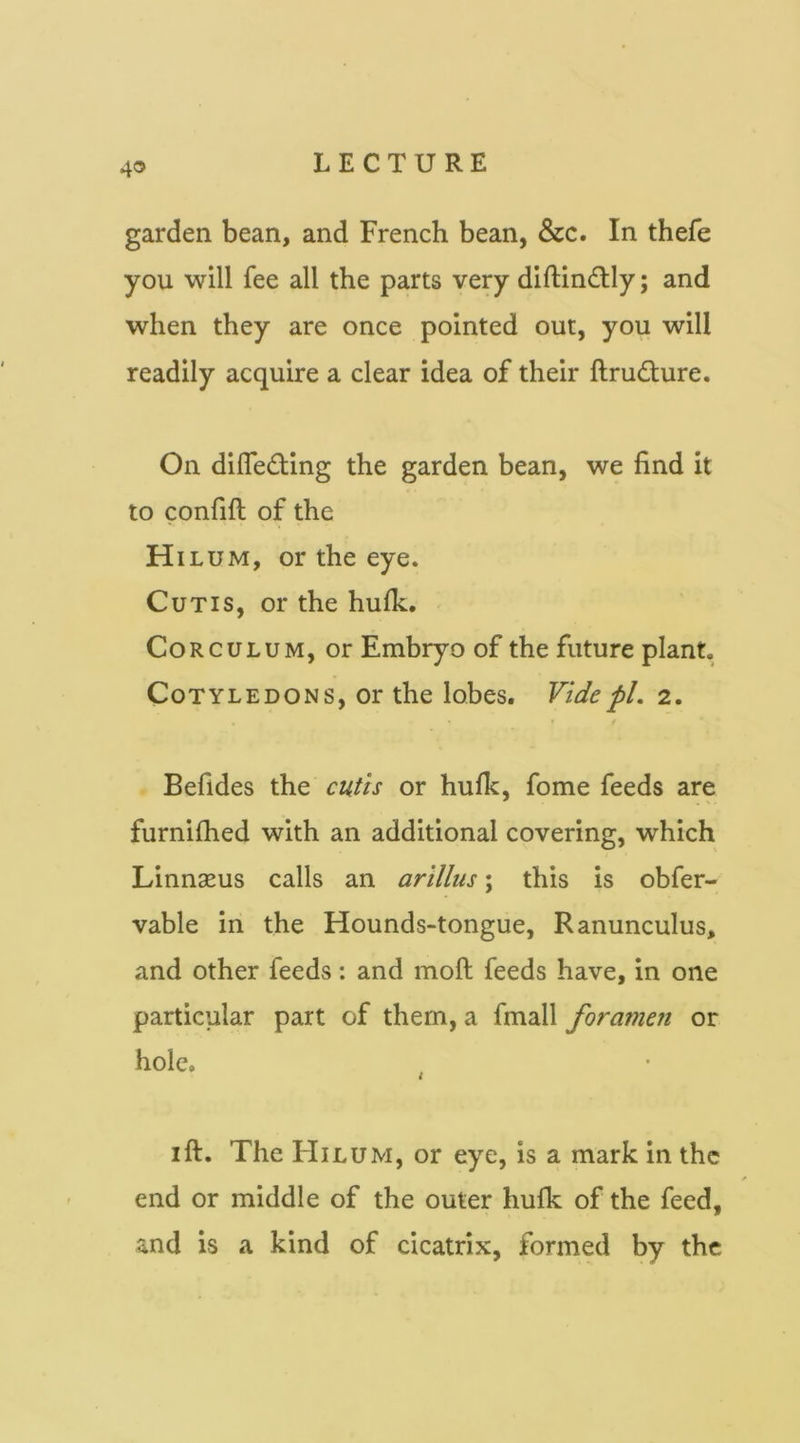 garden bean, and French bean, &c. In thefe you will fee all the parts very diftin£lly; and when they are once pointed out, you will readily acquire a clear idea of their ftrudure. On difleding the garden bean, we find it to confift of the H ILUM, or the eye. Cutis, or the hufk. CoRCULUM, or Embryo of the future plant. Cotyledons, or the lobes. Vide pi. 2. i Befides the cutis or hufk, fome feeds are furnifhed with an additional covering, which Linnasus calls an arillus; this is obfer- vable in the Hounds-tongue, Ranunculus, and other feeds: and moft feeds have, in one particular part of them, a fmall foramen or hole. t I ft. The FIilum, or eye, is a mark in the end or middle of the outer hufk of the feed, and is a kind of cicatrix, formed by the