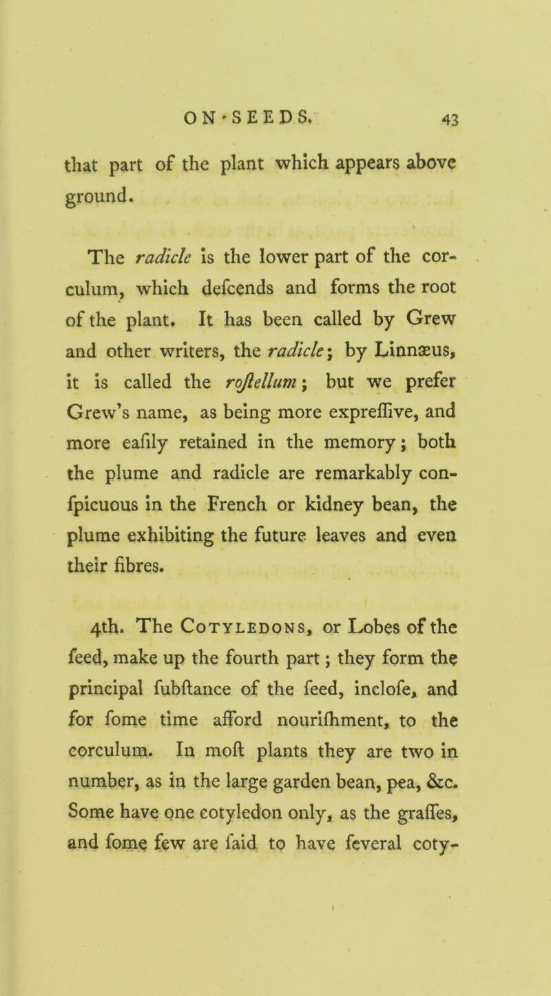 that part of the plant which appears above ground. The radicle is the lower part of the cor- culum, which defcends and forms the root of the plant. It has been called by Grew and other writers, the radicle \ by Linnaeus, it is called the rojlellum; but we prefer Grew’s name, as being more expreflive, and more eafily retained in the memory; both the plume and radicle are remarkably con- fpicuous in the French or kidney bean, the plume exhibiting the future leaves and even their fibres. 4th. The Cotyledons, or Lobes of the feed, make up the fourth part; they form the principal fubftance of the feed, inclofe, and for fome time afford nourifhment, to the corculum. In moft plants they are two in number, as in the large garden bean, pea, &c. Some have one cotyledon only, as the graffes, and fome few are faid to have fcveral coty-