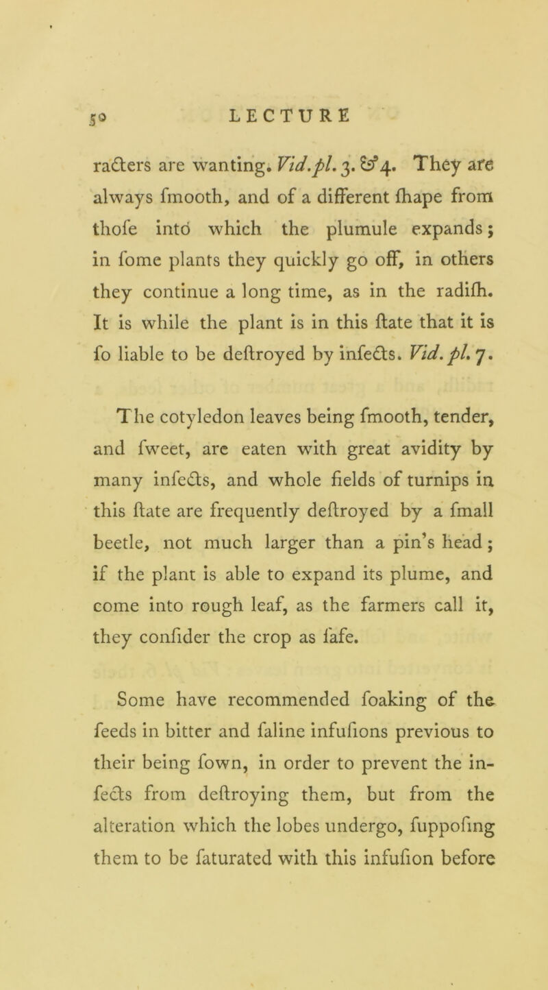 5® rasters are wanting. Vid.pl,They afe always fmooth, and of a different fhape from thofe into which the plumule expands; in fome plants they quickly go off, in others they continue a long time, as in the radifh. It is while the plant is in this Rate that it is fo liable to be deftroyed by infedls. Vid.pl, 7. The cotyledon leaves being fmooth, tender, and fweet, arc eaten with great avidity by many infeds, and whole fields of turnips in this (late are frequently deftroyed by a fmall beetle, not much larger than a pin’s head; if the plant is able to expand its plume, and come into rough leaf, as the farmers call it, they confider the crop as fafe. Some have recommended foaking of the feeds in bitter and faline infufions previous to their being fown, in order to prevent the in- fects from deftroying them, but from the alteration which the lobes undergo, fuppofmg them to be faturated with this infufion before