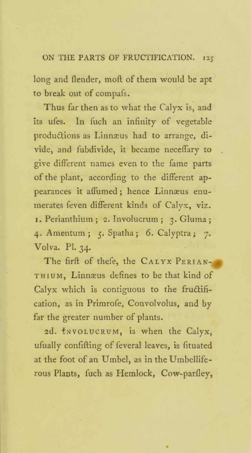 long and flender, moft of them would be apt to break out of compafs. Thus far then as to what the Calyx is, and Its ufes. In fuch an infinity of vegetable productions as Linnseus had to arrange, di- vide, and fubdivide, it became neceflary to , give different names even to the fame parts of the plant, according to the different ap- pearances it affumed; hence Linnseus enu- merates feven different kinds of Calyx, viz. I. Perianthium ; 2. Involucrum ; 3. Gluma ; 4. Amentum; 5. Spatha; 6. Calyptra; y. Vol va. PI. 34. The firft of thefe, the Calyx Peri a n-^ THiuM, Linnseus defines to be that kind of Calyx which Is contiguous to the fructifi- cation, as in Primrofe, Convolvolus, and by far the greater number of plants. 2d. Involucrum, is when the Calyx, ufually confining of feveral leaves, is fituatcd at the foot of an Umbel, as in the Umbellife- rous Plants, fuch as Hemlock, Cow-parfley,