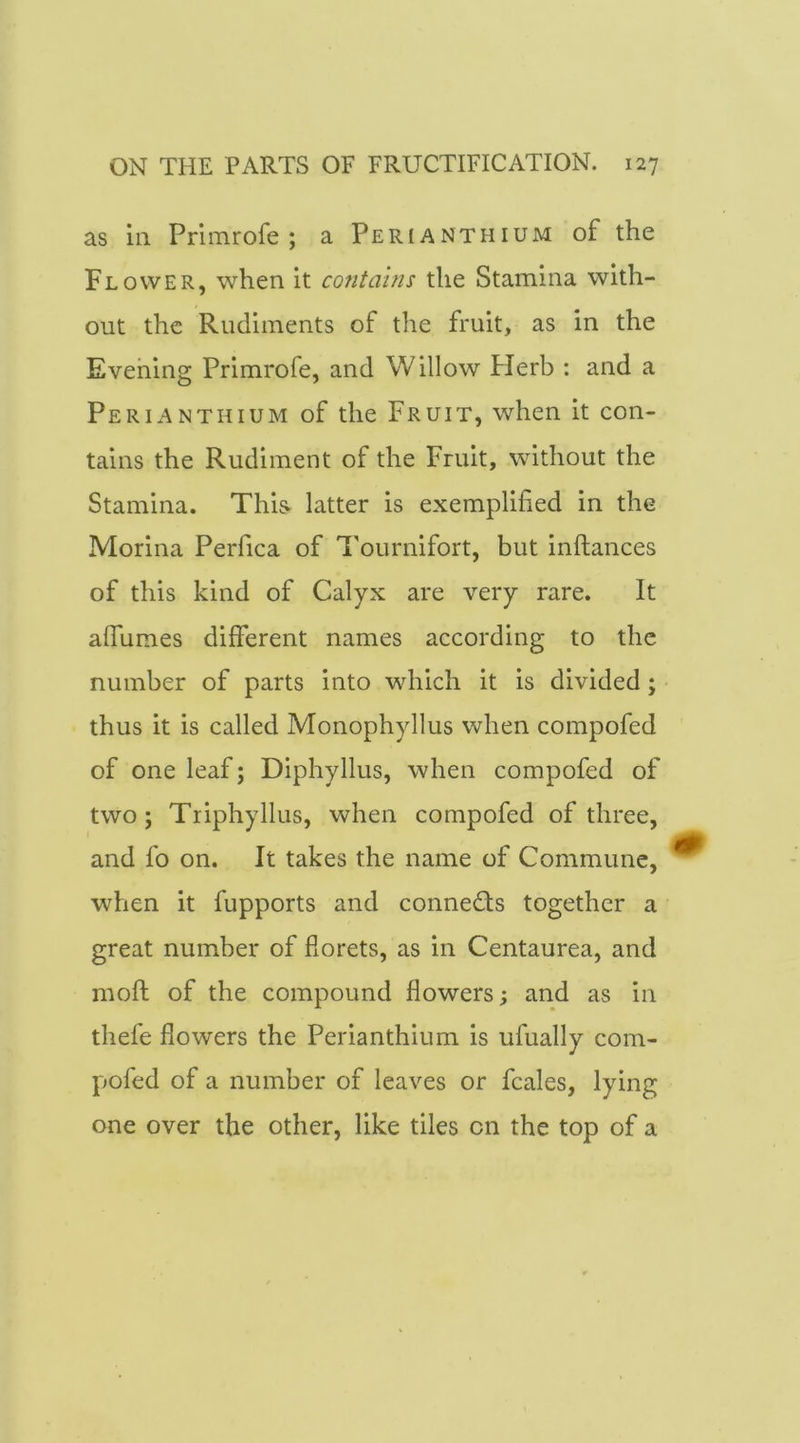 as ill Prlmrofe ; a Perianthium of the Flower, when it contains the Stamina with- out the Rudiments of the fruit, as in the Evening Primrofe, and Willow Herb : and a Perianthium of the Fruit, when it con- tains the Rudiment of the Fruit, without the Stamina. This- latter is exemplified in the Morina Perfica of Tournifort, but inftances of this kind of Calyx are very rare. It afiumes different names according to the number of parts into which it is divided; thus it is called Monophyllus when compofed of one leaf; Diphyllus, when compofed of two; Tiiphyllus, when compofed of three, and fo on. It takes the name of Commune, when it fupports and connects together a great number of florets, as in Centaurea, and moft of the compound flowers; and as in thefe flowers the Perianthium is ufually com- pofed of a number of leaves or fcales, lying one over the other, like tiles on the top of a