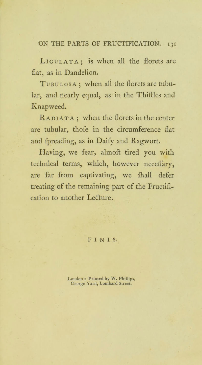 Ligulata; is when all the florets are flat, as in Dandelion. Tubulos A ; when all the florets are tubu- lar, and nearly equal, as in the Thiftles and Knapweed. Radi AT A ; when the florets in the center are tubular, thofe in the circumference flat and fpreading, as in Daify and Ragwort. Having, we fear, almoft tired you with technical terms, which, however neceflary, are far from captivating, we fhall defer treating of the remaining part of the Fructifi- cation to another Ledure. FINIS. London : Printed by W. Phillips, George Yard, Lombard Street.