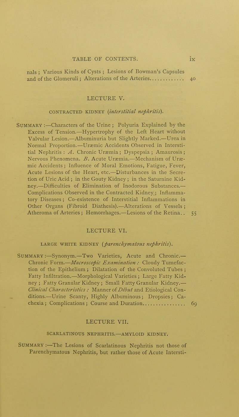 nals ; Various Kinds of Cysts ; Lesions of Bowman's Capsules and of the Glomeruli; Alterations of the Arteries 40 LECTURE V. CONTRACTED kidney (interstitial nephritis). Summary :—Characters of the Urine ; Polyuria Explained by the Excess of Tension.—Hypertrophy of the Left Heart without Valvular Lesion.—Albuminuria but Slightly Marked.—Urea in Normal Proportion.—Uraemic Accidents Observed in Intersti- tial Nephritis: A. Chronic Uraemia; Dyspepsia; Amaurosis; Nervous Phenomena. B. Acute Uraemia.—Mechanism of Urae- mic Accidents ; Influence of Moral Emotions, Fatigue, Fever, Acute Lesions of the Heart, etc.—Disturbances in the Secre- tion of Uric Acid ; in the Gouty Kidney ; in the Saturnine Kid- ney.—Difficulties of Elimination of Inodorous Substances.— Complications Observed in the Contracted Kidney,; Inflamma- tory Diseases; Co-existence of Interstitial Inflammations in Other Organs (Fibroid Diathesis).—Alterations of Vessels ; Atheroma of Arteries ; Hemorrhages.—Lesions of the Retina.. 55 LECTURE VI. LARGE WHITE KIDNEY (parenchymatous nephritis'). Summary :—Synonym.—Two Varieties, Acute and Chronic.— Chronic Form.—Macroscopic Examination : Cloudy Tumefac- tion of the Epithelium ; Dilatation of the Convoluted Tubes ; Fatty Infiltration.—Morphological Varieties ; Large Fatty Kid- ney ; Fatty Granular Kidney; Small Fatty Granular Kidney.— Clinical Characteristics : Manner of Dibut and Etiological Con- ditions.—Urine Scanty, Highly Albuminous ; Dropsies; Ca- chexia ; Complications ; Course and Duration 69 LECTURE VII. SCARLATINOUS NEPHRITIS.—AMYLOID KIDNEY. Summary :—The Lesions of Scarlatinous Nephritis not those of Parenchymatous Nephritis, but rather those of Acute Intersti-