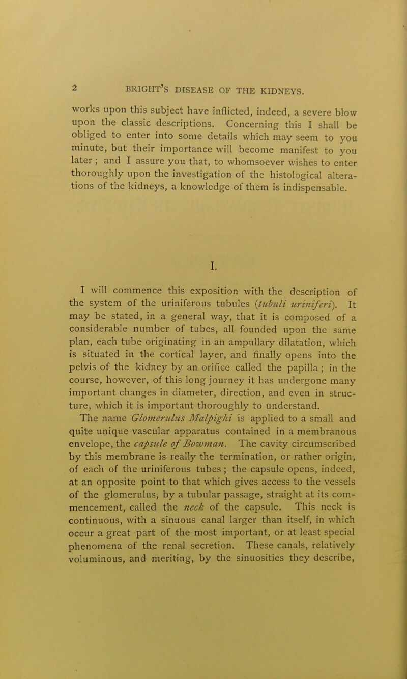 works upon this subject have inflicted, indeed, a severe blow upon the classic descriptions. Concerning this I shall be obliged to enter into some details which may seem to you minute, but their importance will become manifest to you later ; and I assure you that, to whomsoever wishes to enter thoroughly upon the investigation of the histological altera- tions of the kidneys, a knowledge of them is indispensable. I. I will commence this exposition with the description of the system of the uriniferous tubules (tubuli uriniferi). It may be stated, in a general way, that it is composed of a considerable number of tubes, all founded upon the same plan, each tube originating in an ampullary dilatation, which is situated in the cortical layer, and finally opens into the pelvis of the kidney by an orifice called the papilla ; in the course, however, of this long journey it has undergone many important changes in diameter, direction, and even in struc- ture, which it is important thoroughly to understand. The name Glomerulus MalpigJii is applied to a small and quite unique vascular apparatus contained in a membranous envelope, the capsule of Bowman. The cavity circumscribed by this membrane is really the termination, or rather origin, of each of the uriniferous tubes ; the capsule opens, indeed, at an opposite point to that which gives access to the vessels of the glomerulus, by a tubular passage, straight at its com- mencement, called the neck of the capsule. This neck is continuous, with a sinuous canal larger than itself, in which occur a great part of the most important, or at least special phenomena of the renal secretion. These canals, relatively voluminous, and meriting, by the sinuosities they describe,