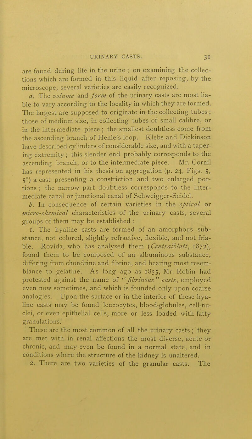 are found during life in the urine ; on examining the collec- tions which are formed in this liquid after reposing, by the microscope, several varieties are easily recognized. a. The volume and form of the urinary casts are most lia- ble to vary according to the locality in which they are formed. The largest are supposed to originate in the collecting tubes; those of medium size, in collecting tubes of small calibre, or in the intermediate piece ; the smallest doubtless come from the ascending branch of Henle's loop. Klebs and Dickinson have described cylinders of considerable size, and with a taper- ing extremity ; this slender end probably corresponds to the ascending branch, or to the intermediate piece. Mr. Cornil has represented in his thesis on aggregation (p. 24, Figs. 5, 5°) a cast presenting a constriction and two enlarged por- tions ; the narrow part doubtless corresponds to the inter- mediate canal or junctional canal of Schweigger-Seidel. b. In consequence of certain varieties in the optical or micro-chemical characteristics of the urinary casts, several groups of them may be established : 1. The hyaline casts are formed of an amorphous sub- stance, not colored, slightly refractive, flexible, and not fria- ble. Rovida, who has analyzed them {Centralblatt, 1872), found them to be composed of an albuminous substance, differing from chondrine and fibrine, and bearing most resem- blance to gelatine. As long ago as 1855, Mr. Robin had protested against the name of fibrinous casts, employed even now sometimes, and which is founded only upon coarse analogies. Upon the surface or in the interior of these hya- line casts may be found leucocytes, blood-globules, cell-nu- clei, or even epithelial cells, more or less loaded with fatty granulations. These are the most common of all the urinary casts ; they are met with in renal affections the most diverse, acute or chronic, and may even be found in a normal state, and in conditions where the structure of the kidney is unaltered. 2. There are two varieties of the granular casts. The