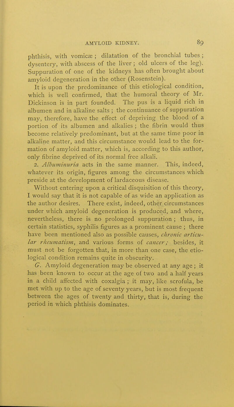 phthisis, with vomica; ; dilatation of the bronchial tubes ; dysentery, with abscess of the liver ; old ulcers of the leg). Suppuration of one of the kidneys has often brought about amyloid degeneration in the other (Rosenstein). It is upon the predominance of this etiological condition, which is well confirmed, that the humoral theory of Mr. Dickinson is in part founded. The pus is a liquid rich in albumen and in alkaline salts ; the continuance of suppuration may, therefore, have the effect of depriving the blood of a portion of its albumen and alkalies ; the fibrin would thus become relatively predominant, but at the same time poor in alkaline matter, and this circumstance would lead to the for- mation of amyloid matter, which is, according to this author, only fibrine deprived of its normal free alkali. 2. Albuminuria acts in the same manner. This, indeed, whatever its origin, figures among the circumstances which preside at the development of lardaceous disease. Without entering upon a critical disquisition of this theory, I would say that it is not capable of as wide an application as the author desires. There exist, indeed, other circumstances under which amyloid degeneration is produced, and where, nevertheless, there is no prolonged suppuration ; thus, in certain statistics, syphilis figures as a prominent cause ; there have been mentioned also as possible causes, chronic articu- lar rheumatism, and various forms of cancer; besides, it must not be forgotten that, in more than one case, the etio- logical condition remains quite in obscurity. G. Amyloid degeneration may be observed at any age ; it has been known to occur at the age of two and a half years in a child affected with coxalgia ; it may, like scrofula, be met with up to the age of seventy years, but is most frequent between the ages of twenty and thirty, that is, during the period in which phthisis dominates.