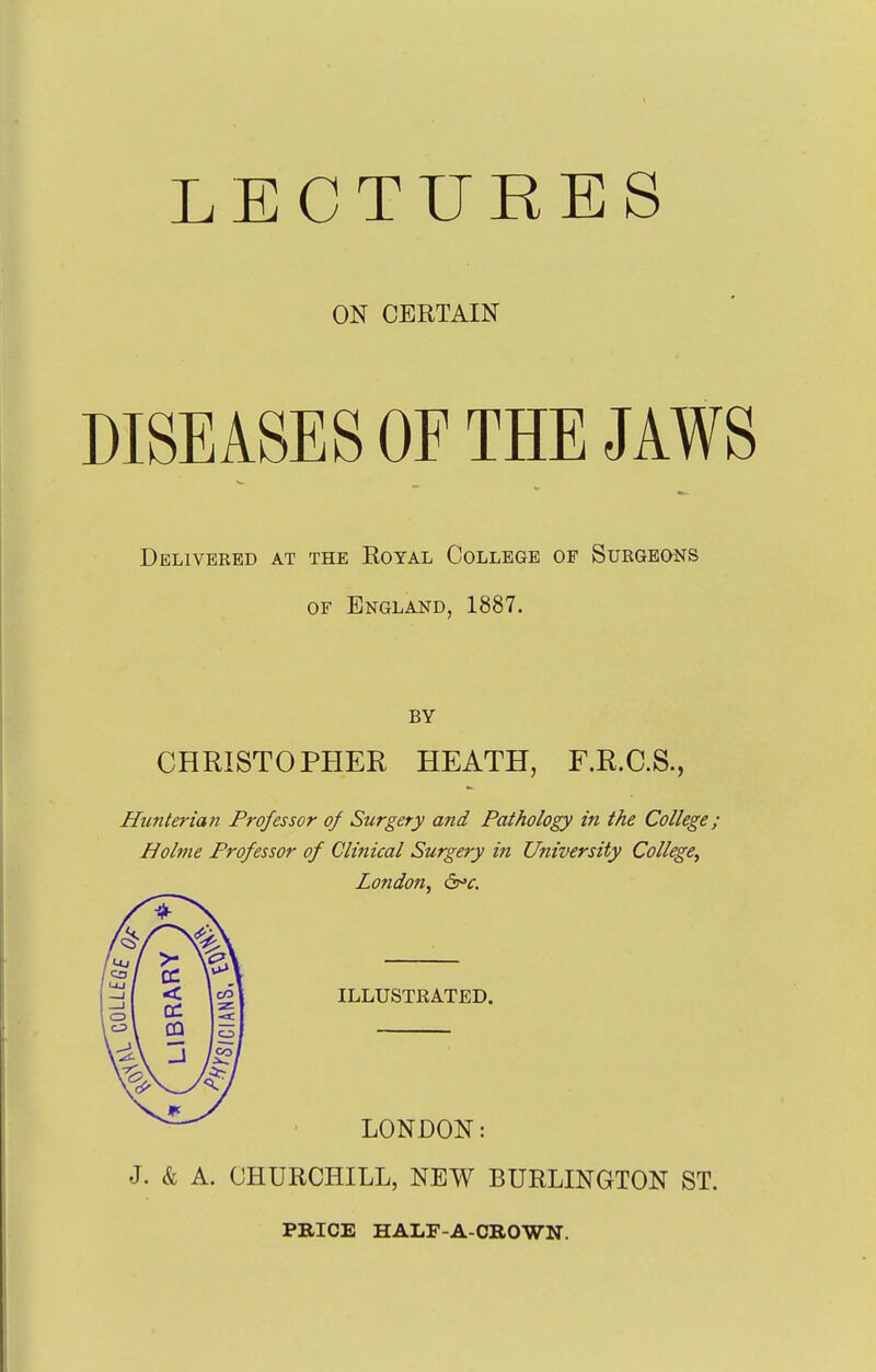 LECTURES ON CERTAIN DISEASES OF THE JAWS Delivered at the Royal College of Suegeons OF England, 1887. BY CHRISTOPHER HEATH, F.R.C.S., Hunterian Professor of Surgery and Pathology in the College; Holme Professor of Clinical Surgery in University CollegCy London, ^'c. ILLUSTRATED. LONDON: J. & A. CHURCHILL, NEW BURLINGTON ST. PRICE HALF-A-CROWN.