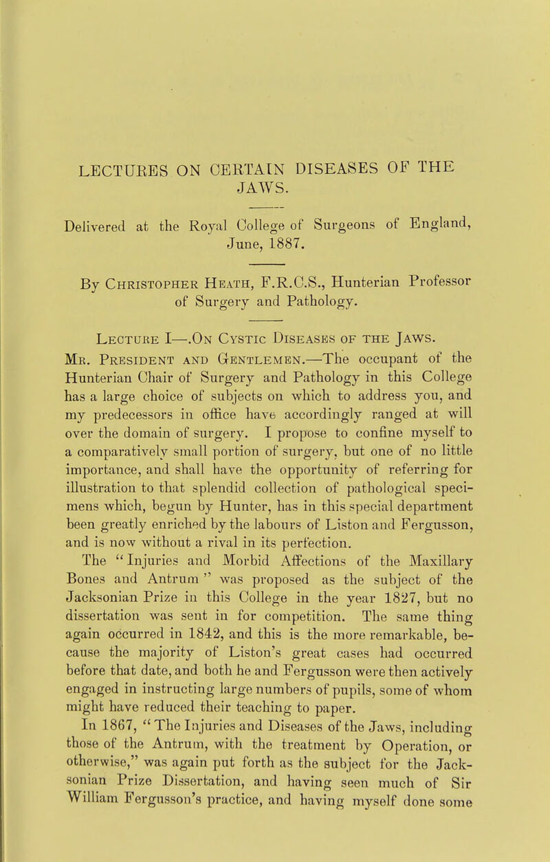 LECTUKBS ON CERTAIN DISEASES OF THE JAWS. Delivered at the Royal College of Surgeons of England, June, 1887. By Christopher Heath, F.R.C.S., Hunterian Professor of Surgery and Pathology. Lecture I—.On Cystic Diseases of the Jaws. Mr. President and Gentlemen.—The occupant of the Hunterian Chair of Surgery and Pathology in this College has a large choice of subjects on which to address you, and my predecessors in office have accordingly ranged at will over the domain of surgery. I propose to confine myself to a comparatively small portion of surgery, hut one of no little importance, and shall have the opportunity of referring for illustration to that splendid collection of pathological speci- mens which, begun by Hunter, has in this special department been greatly enriched by the labours of Liston and Fergusson, and is now without a rival in its perfection. The Injuries and Morbid Affections of the Maxillary Bones and Antrum  was proposed as the subject of the Jacksonian Prize in this College in the year 1827, but no dissertation was sent in for competition. The same thing again occurred in 1842, and this is the more remarkable, be- cause the majority of Liston's great cases had occurred before that date, and both he and Fergusson were then actively engaged in instructing large numbers of pupils, some of whom might have reduced their teaching to paper. In 1867,  The Injuries and Diseases of the Jaws, including those of the Antrum, with the treatment by Operation, or otherwise, was again put forth as the subject for the Jack- sonian Prize Dissertation, and having seen much of Sir William Fergusson's practice, and having myself done some