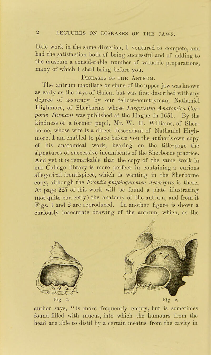 little work in the same direction, I ventured to compete, and liad the satisfaction both of being successful and of adding to the museum a considerable number of valuable preparations, many of which I shall bring before you. Diseases of the Antrum. The antrum maxillare or sinus of the upper jaw was known as early as the days of Galen, but was first described with any degree of accuracy by our fellow-countryman, Nathaniel Highmore, of Sherborne, whose Disquisitio Anatomica Cor- poris Humatii was published at the Hague in 1651. By the kindness of a former pupil, Mr. W. H. Williams, of Sher- borne, whose wife is a direct descendant of Nathaniel High- more, I am enabled to place before you the author's own copy of his anatomical work, bearing on the title-page the signatures of successive incumbents of the Sherborne practice. And yet it is remarkable that the copy of the same work in our College library is more perfect in containing a curious allegorical frontispiece, which is wanting in the Sherborne copy, although the Frontis pliysiognomica descriptio is there. At page 227 of this work will be found a plate illustrating (not quite correctly) the anatomy of the antrum, and from it Figs. 1 and 2 are reproduced. In another figure is shown a curiously inaccurate drawing of the antrum, which, as the Fig I. Fig 2. author says,  is more frequently empty, but is sometimes found filled with mucus, into which the humours from the head are able to distil by a certain meatus from the cavity in