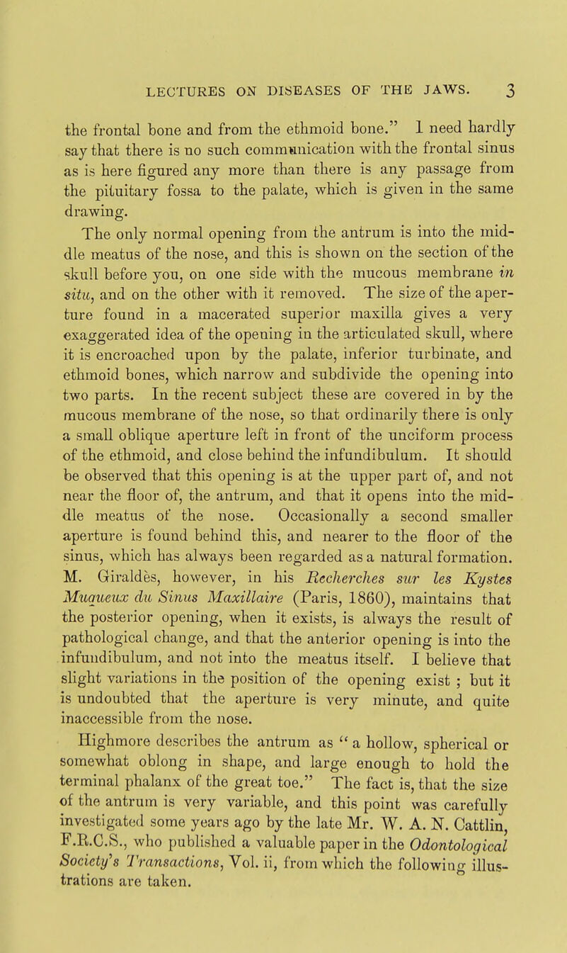 the frontal bone and from the ethmoid bone. 1 need hardly say that there is no such communication with the frontal sinus as is here figured any more than there is any passage from the pituitary fossa to the palate, which is given in the same drawing. The only normal opening from the antrum is into the mid- dle meatus of the nose, and this is shown on the section of the skull before you, on one side with the mucous membrane m situ, and on the other with it removed. The size of the aper- ture found in a macerated superior maxilla gives a very exaggerated idea of the opening in the articulated skull, where it is encroached upon by the palate, inferior turbinate, and ethmoid bones, which narrow and subdivide the opening into two parts. In the recent subject these are covered in by the mucous membrane of the nose, so that ordinarily there is only a small oblique aperture left in front of the unciform process of the ethmoid, and close behind the infundibulum. It should be observed that this opening is at the upper part of, and not near the floor of, the antrum, and that it opens into the mid- dle meatus of the nose. Occasionally a second smaller aperture is found behind this, and nearer to the floor of the sinus, which has always been regarded as a natural formation. M. Giraldes, however, in his Eecherches stir les Kystes Miiqueiix du Sinus Maxillaire (Paris, 1860), maintains that the posterior opening, when it exists, is always the result of pathological change, and that the anterior opening is into the infundibulum, and not into the meatus itself. I believe that slight variations in the position of the opening exist ; but it is undoubted that the aperture is very minute, and quite inaccessible from the nose. Highmore describes the antrum as  a hollow, spherical or somewhat oblong in shape, and large enough to hold the terminal phalanx of the great toe. The fact is, that the size of the antrum is very variable, and this point was carefully investigated some years ago by the late Mr. W. A. N. Cattlin, F.R.C.S., who published a valuable paper in the Odontological Society's Transactions, Vol. ii, from which the following illus- trations are taken.