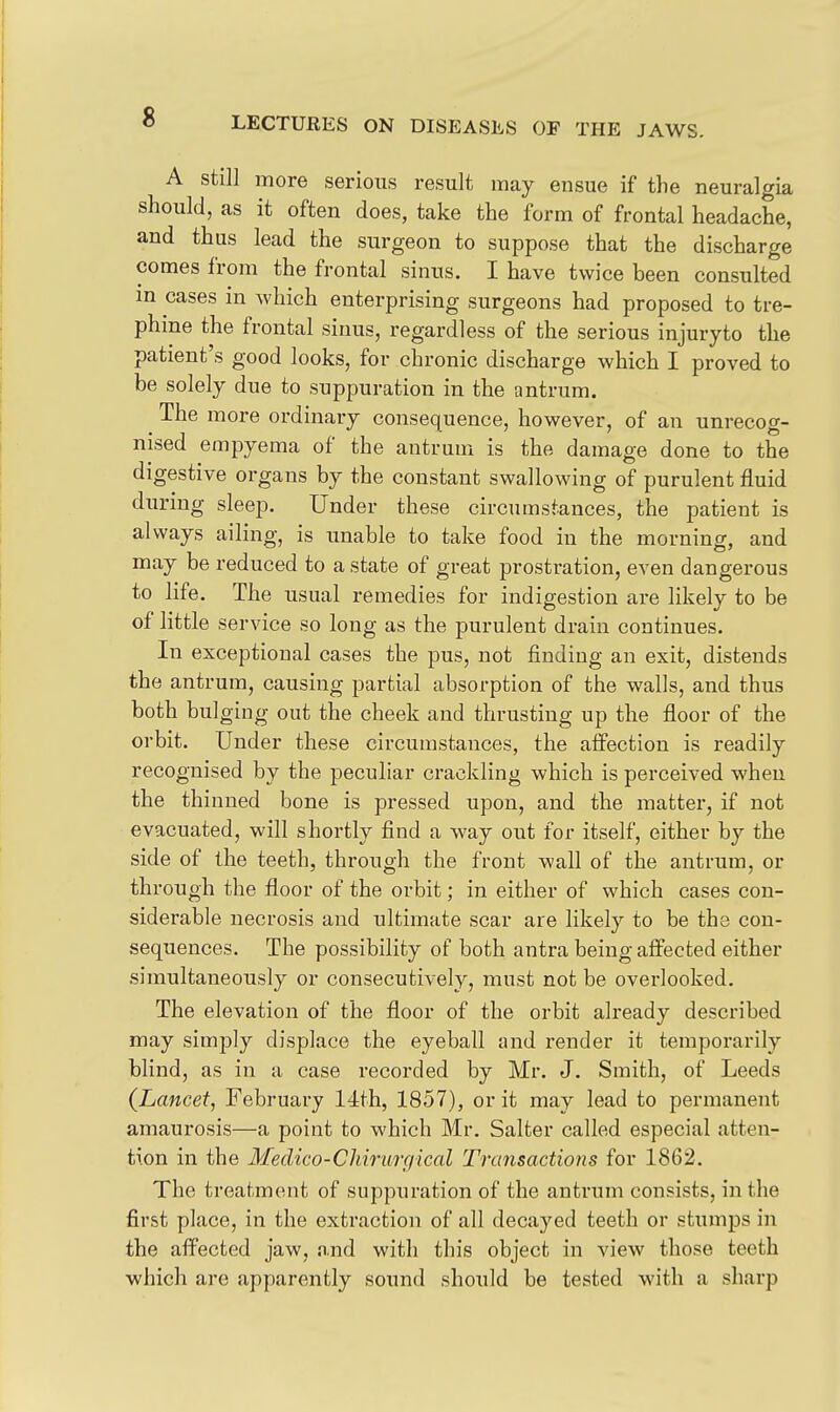 A still more serious result may ensue if the neuralgia should, as it often does, take the form of frontal headache, and thus lead the surgeon to suppose that the discharge comes from the frontal sinus. I have twice been consulted in cases in which enterprising surgeons had proposed to tre- phine the frontal sinus, regardless of the serious injury to the patient's good looks, for chronic discharge which I proved to be solely due to suppuration in the antrum. The more ordinary consequence, however, of an unrecog- nised empyema of the antrum is the damage done to the digestive organs by the constant swallowing of purulent fluid during sleep. Under these circumstances, the patient is always ailing, is unable to take food in the morning, and may be reduced to a state of great prostration, even dangerous to life. The usual remedies for indigestion are likely to be of little service so long as the purulent drain continues. In exceptional cases the pus, not finding an exit, distends the antrum, causing partial absorption of the walls, and thus both bulging out the cheek and thrusting up the floor of the orbit. Under these circumstances, the affection is readily recognised by the peculiar crackling which is perceived when the thinned bone is pressed upon, and the matter, if not evacuated, will shortly find a way out for itself, either by the side of the teeth, through the front wall of the antrum, or through the floor of the orbit; in either of which cases con- siderable necrosis and ultimate scar are likely to be the con- sequences. The possibility of both antra being affected either simultaneously or consecutively, must not be overlooked. The elevation of the floor of the orbit already described may simply displace the eyeball and render it temporarily blind, as in a case recorded by Mr. J. Smith, of Leeds (Lancet, February 14th, 1857), or it may lead to permanent amaurosis—a point to which Mr. Salter called especial atten- tion in the Medico-Chirurf/ical Transactions for 1862. The treatment of suppuration of the antrum consists, in the first place, in the extraction of all decayed teeth or stumps in the affected jaw, n.nd with this object in view those teeth which are apparently sound should be tested with a sharp