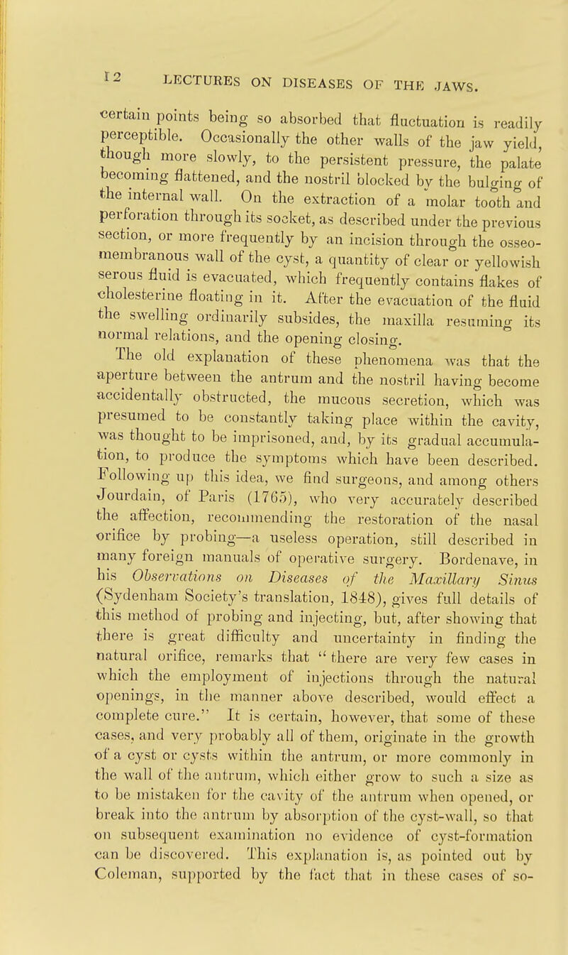 certain points being so absorbed that fluctuation is readily perceptible. Occasionally the other walls of the jaw yield, though more slowly, to the persistent pressure, the palate becomnig flattened, and the nostril blocked bv the bulging of the internal wall. On the extraction of a molar tooth and perforation through its socket, as described under the previous section, or more frequently by an incision through the osseo- membranous wall of the cyst, a quantity of clear or yellowish serous fluid is evacuated, which frequently contains flakes of cholesterine floating in it. After the evacuation of the fluid the swelling ordinarily subsides, the maxilla resuming its normal relations, and the opening closing. The old explanation of these phenomena was that the aperture between the antrum and the nostril having become accidentally obstructed, the mucous secretion, which was presumed to be constantly taking place within the cavity, was thought to be imprisoned, and, by its gradual accumula- tion, to produce the symptoms which have been described. Following up this idea, we find surgeons, and among others Jourdain, of Paris (1765), who very accurately described the affection, recommending the restoration of the nasal orifice by probing—a useless operation, still described in many foreign manuals of operative surgery. Bordenave, in his Observations on Diseases of the Maxillary Si7iits (Sydenham Society's translation, 1848), gives full details of this method of probing and injecting, but, after showing that there is great difficulty and uncertainty in finding the natural orifice, remarks that  there are very few cases in which the employment of injections through the natural openings, in the manner above described, would effect a complete cure. It is certain, however, that some of these cases, and very probably all of them, originate in the growth of a cyst or cysts within the antrum, or more commonly in the wall of the antrum, which either grow to such a size as to be mistaken for the cavity of the antrum when opened, or break into the antrum by absorption of the cyst-wall, so that on subsequent examination no evidence of cyst-formation can be discovered. This explanation is, as pointed out by Coleman, supported by the iact that in these cases of so-